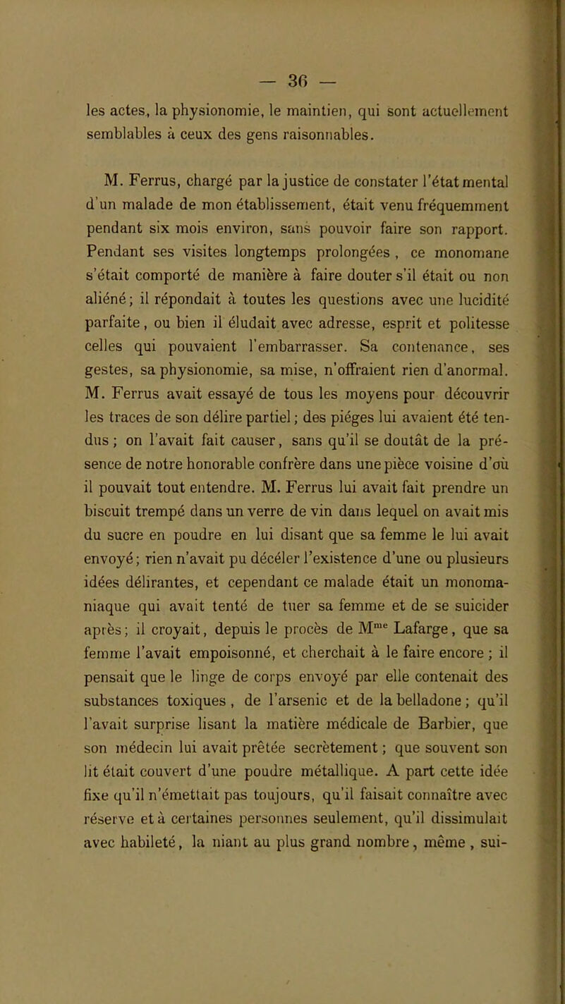 — 30 — les actes, la physionomie, le maintien, qui sont actuellement semblables à ceux des gens raisonnables. M. Ferrus, chargé par la justice de constater l'état mental d'un malade de mon établissement, était venu fréquemment pendant six mois environ, sans pouvoir faire son rapport. Pendant ses visites longtemps prolongées , ce monomane s'était comporté de manière à faire douter s'il était ou non aliéné ; il répondait à toutes les questions avec mie lucidité parfaite, ou bien il éludait avec adresse, esprit et politesse celles qui pouvaient l'embarrasser. Sa contenance, ses gestes, sa physionomie, sa mise, n'offraient rien d'anormal. M. Ferrus avait essayé de tous les moyens pour découvrir les traces de son délire partiel ; des pièges lui avaient été ten- dus ; on l'avait fait causer, sans qu'il se doutât de la pré- sence de notre honorable confrère dans une pièce voisine d'où il pouvait tout entendre. M. Ferrus lui avait fait prendre un biscuit trempé dans un verre de vin dans lequel on avait mis du sucre en poudre en lui disant que sa femme le lui avait envoyé; rien n'avait pu décéler l'existence d'une ou plusieurs idées délirantes, et cependant ce malade était un monoma- niaque qui avait tenté de tuer sa femme et de se suicider après ; il croyait, depuis le procès de Mme Lafarge, que sa femme l'avait empoisonné, et cherchait à le faire encore ; il pensait que le linge de corps envoyé par elle contenait des substances toxiques , de l'arsenic et de la belladone ; qu'il l'avait surprise lisant la matière médicale de Barbier, que son médecin lui avait prêtée secrètement ; que souvent son lit était couvert d'une poudre métallique. A part cette idée fixe qu'il n'émettait pas toujours, qu'il faisait connaître avec réserve et à certaines personnes seulement, qu'il dissimulait avec habileté, la niant au plus grand nombre, même , sui-