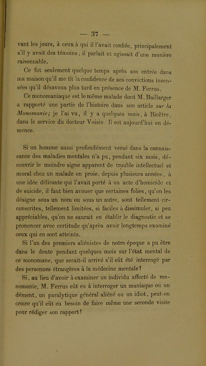 vant les jours, à ceux à qui il l'avait confiée, principalement s'il y avait des témoins, il parlait et agissait d'une manière raisonnable. Ce fut seulement quelque temps après son entrée dans ma maison qu'il me fit la confidence de ses convictions insen- sées qu'il désavoua plus tard en présence de M. Ferrus. Ce monomaniaque est le même malade dont M. Baillarger a rapporté une partie de l'histoire dans son article sur la Monomanie; je l'ai vu, il y a quelques mois, à Bicêtre, dans le service du docteur Voisin. 11 est aujourd'hui en dé- mence. Si un homme aussi profondément versé dans la connais- sance des maladies mentales n'a pu, pendant six mois, dé- couvrir le moindre signe apparent de trouble intellectuel et moral chez un malade en proie, depuis plusieurs années, à une idée délirante qui l'avait porté à un acte d'homicide et de suicide, il faut bien avouer que certaines folies, qu'on les désigne sous un nom ou sous un autre, sont tellement cir- conscrites, tellement limitées, si faciles à dissimuler, si peu appréciables, qu'on ne saurait en établir le diagnostic et se prononcer avec certitude qu'après avoir longtemps examiné ceux qui en sont atteints. Si l'un des premiers aliénistes de notre époque a pu être dans le doute pendant quelques mois sur l'état mental de ce monomane, que serait-il arrivé s'il eût été interrogé par des personnes étrangères à la médecine mentale? Si, au lieu d'avoir à examiner un individu affecté de mo- nomanie, M. Ferrus eût eu à interroger un maniaque ou un dément, un paralytique général aliéné ou un idiot, peut-on croire qu'il eût eu besoin de faire même une seconde visite pour rédiger son rapport?