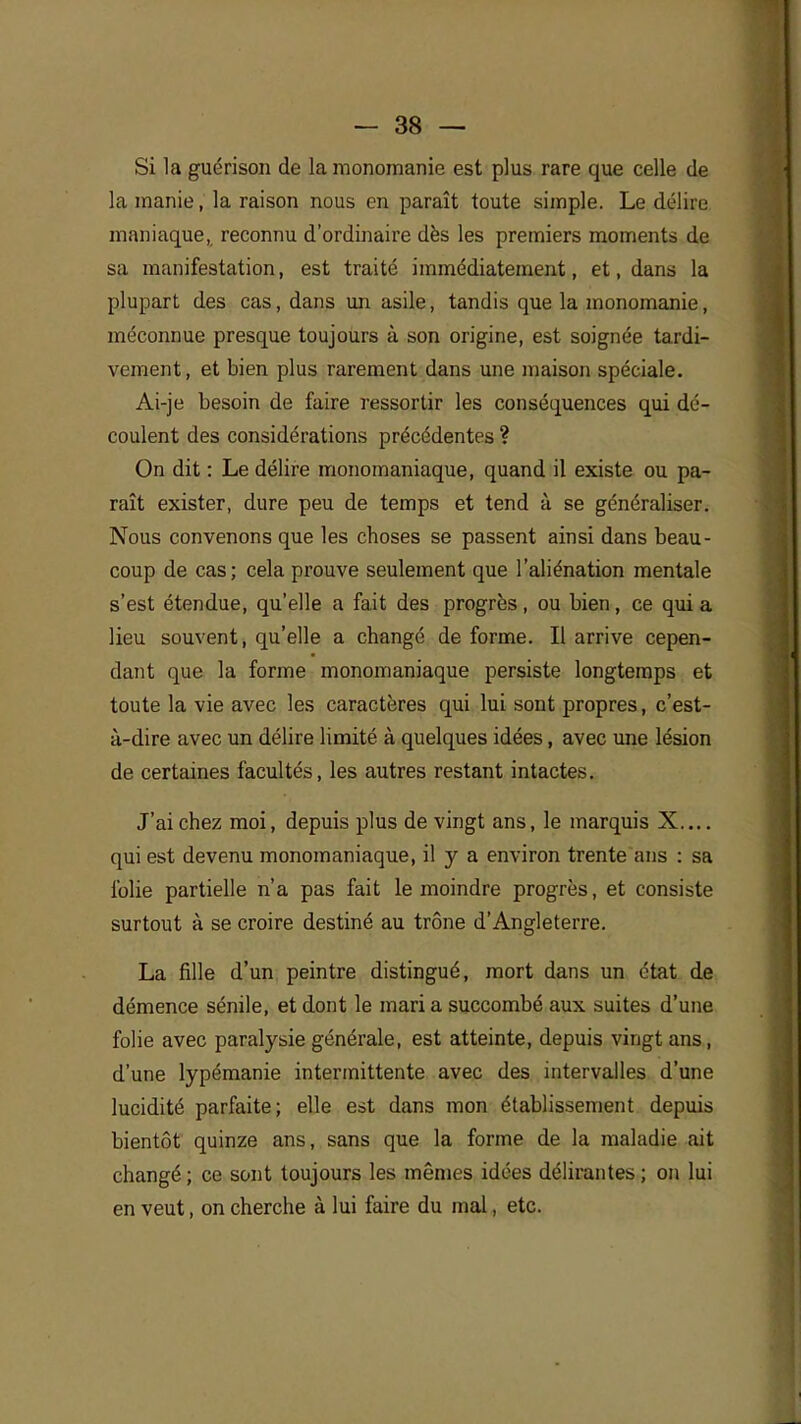 Si la guérison de la monomanie est plus rare que celle de la manie, la raison nous en paraît toute simple. Le délire maniaque, reconnu d'ordinaire dès les premiers moments de sa manifestation, est traité immédiatement, et, dans la plupart des cas, dans un asile, tandis que la monomanie, méconnue presque toujours à son origine, est soignée tardi- vement, et bien plus rarement dans une maison spéciale. Ai-je besoin de faire ressortir les conséquences qui dé- coulent des considérations précédentes ? On dit : Le délire monomaniaque, quand il existe ou pa- raît exister, dure peu de temps et tend à se généraliser. Nous convenons que les choses se passent ainsi dans beau- coup de cas; cela prouve seulement que l'aliénation mentale s'est étendue, qu'elle a fait des progrès, ou bien, ce quia lieu souvent, qu'elle a changé de forme. Il arrive cepen- dant que la forme monomaniaque persiste longtemps et toute la vie avec les caractères qui lui sont propres, c'est- à-dire avec un délire limité à quelques idées, avec une lésion de certaines facultés, les autres restant intactes. J'ai chez moi, depuis plus de vingt ans, le marquis X.... qui est devenu monomaniaque, il y a environ trente ans : sa folie partielle n'a pas fait le moindre progrès, et consiste surtout à se croire destiné au trône d'Angleterre. La fille d'un peintre distingué, mort dans un état de démence sénile, et dont le mari a succombé aux suites d'une folie avec paralysie générale, est atteinte, depuis vingt ans, d'une lypémanie intermittente avec des intervalles d'une lucidité parfaite; elle est dans mon établissement depuis bientôt quinze ans, sans que la forme de la maladie ait changé ; ce sont toujours les mêmes idées délirantes ; on lui en veut, on cherche à lui faire du mal, etc.