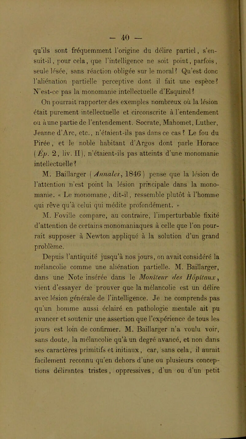 qu'ils sont fréquemment l'origine du délire partiel, s'en- suit-il, pour cela, que l'intelligence ne soit point, parfois, seule lésée, sans réaction obligée sur le moral? Qu'est donc l'aliénation partielle perceptive dont il fait une espèce? N'est-ce pas la monomanie intellectuelle d'Esquirol? On pourrait rapporter des exemples nombreux où la lésion était purement intellectuelle et circonscrite à l'entendement ou àune partie de l'entendement. Socrate, Mahomet, Luther, Jeanne d'Arc, etc., n'étaient-ils pas dans ce cas? Le fou du Pirée , et le noble habitant d'Argos dont parle Horace ( Ep. 2, liv. II), n'étaient-ils pas atteints d'une monomanie intellectuelle? M. Baillarger [Annales, 1846) pense que la lésion de l'attention n'est point la lésion principale dans la mono- manie. « Le monomane , dit-il, ressemble plutôt à l'homme qui rêve qu'à celui qui médite profondément. » M. Foville compare, au contraire, l'imperturbable fixité d'attention de certains monomaniaques à celle que l'on pour- rait supposer à Newton appliqué à la solution d'un grand problème. Depuis l'antiquité jusqu'à nos jours, on avait considéré la mélancolie comme une aliénation partielle. M. Baillarger, dans une Note insérée dans le Moniteur des Hôpitaux, vient d'essayer de prouver que la mélancolie est un délire avec lésion générale de l'intelligence. Je ne comprends pas qu'un homme aussi éclairé en pathologie mentale ait pu avancer et soutenir une assertion que l'expérience de tous les jours est loin de confirmer. M. Baillarger n'a voulu voir, sans doute, la mélancolie qu'à un degré avancé, et non dans ses caractères primitifs et initiaux, car, sans cela, il aurait facilement reconnu qu'en dehors d'une ou plusieurs concep- tions délirantes tristes, oppressives, d'un ou d'un petit
