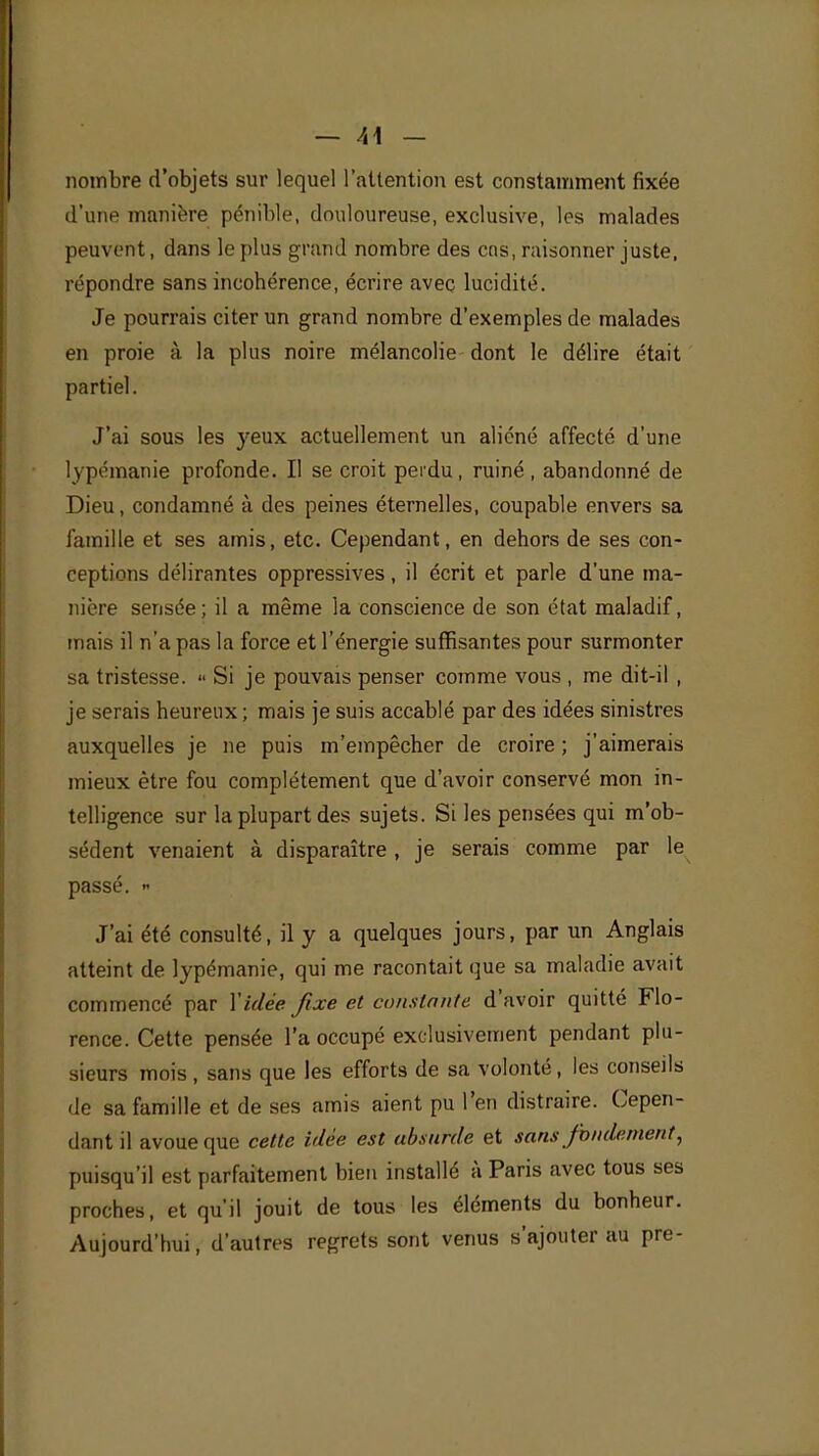 nombre d'objets sur lequel l'attention est constamment fixée d'une manière pénible, douloureuse, exclusive, les malades peuvent, dans le plus grand nombre des ctis, raisonner juste, répondre sans incohérence, écrire avec lucidité. Je pourrais citer un grand nombre d'exemples de malades en proie à la plus noire mélancolie dont le délire était partiel. J'ai sous les yeux actuellement un aliéné affecté d'une lypémanie profonde. Il se croit perdu, ruiné , abandonné de Dieu, condamné à des peines éternelles, coupable envers sa famille et ses amis, etc. Cependant, en dehors de ses con- ceptions délirantes oppressives, il écrit et parle d'une ma- nière sensée; il a même la conscience de son état maladif, mais il n'a pas la force et l'énergie suffisantes pour surmonter sa tristesse. « Si je pouvais penser comme vous , me dit-il , je serais heureux ; mais je suis accablé par des idées sinistres auxquelles je ne puis m'empêcher de croire ; j'aimerais mieux être fou complètement que d'avoir conservé mon in- telligence sur la plupart des sujets. Si les pensées qui m'ob- sèdent venaient à disparaître, je serais comme par le passé. « J'ai été consulté, il y a quelques jours, par un Anglais atteint de lypémanie, qui me racontait que sa maladie avait commencé par Y idée fixe et constante d'avoir quitté Flo- rence. Cette pensée l'a occupé exclusivement pendant plu- sieurs mois , sans que les efforts de sa volonté, les conseils de sa famille et de ses amis aient pu l'en distraire. Cepen- dant il avoue que cette idée est absurde et sans fondement, puisqu'il est parfaitement bien installé à Paris avec tous ses proches, et qu'il jouit de tous les éléments du bonheur. Aujourd'hui, d'autres regrets sont venus s'ajouter au pre-