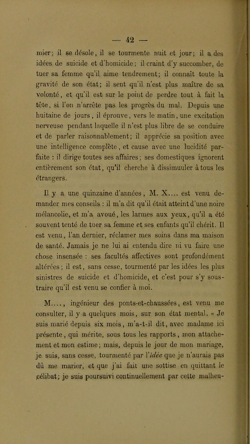 mier; il se désole, il se tourmente nuit et jour; il a des idées de suicide et d'homicide ; il craint d'y succomber, de tuer sa femme qu'il aime tendrement; il connaît toute la gravité de son état; il sent qu'il n'est plus maître de sa volonté, et qu'il est sur le point de perdre tout à fait la tête, si l'on n'arrête pas les progrès du mal. Depuis une huitaine de jours , il éprouve , vers le matin, une excitation nerveuse pendant laquelle il n'est plus libre de se conduire et de parler raisonnablement; il apprécie sa position avec une intelligence complète, et cause avec une lucidité par- faite : il dirige toutes ses affaires ; ses domestiques ignorent entièrement son état, qu'il cherche à dissimuuler à tous les étrangers. Il y a une quinzaine d'années, M. X.... est venu de- mander mes conseils : il m'a dit qu'il était atteint d'une noire mélancolie, et m'a avoué, les larmes aux yeux, qu'il a été souvent tenté de tuer sa femme et ses enfants qu'il chérit. Il est venu, l'an dernier, réclamer mes soins dans ma maison de santé. Jamais je ne lui ai entendu dire ni vu faire une chose insensée : ses facultés affectives sont profondément altérées ; il est, sans cesse, tourmenté par les idées les plus sinistres de suicide et d'homicide^ et c'est pour s'y sous- traire qu'il est venu se confier à moi. M , ingénieur des ponts-et-chaussées, est venu me consulter, il y a quelques mois, sur son état mental. « Je suis marié depuis six mois, m'a-t-il dit, avec madame ici présente, qui mérite, sous tous les rapports, mon attache- ment et mon estime; mais, depuis le jour de mon mariage, je suis, sans cesse, tourmenté par Vidée que je n'aurais pas dû me marier, et que j'ai fait une sottise en quittant le pélibat; je suis poursuivi continuellement par cette malheu-