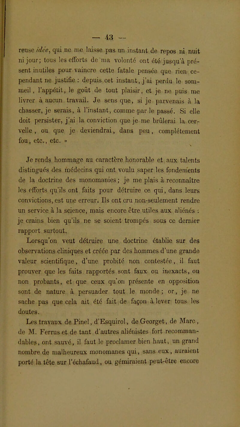 reuse idée, qui ne rne laisse pas un instant de repos ni nuit ni jour; tous les efforts dema volonté ont été jusqu'à pré- sent inutiles pour vaincre cette fatale pensée que rien ce- pendant ne justifie : depuis cet instant, j'ai perdu le som- meil, l'appétit, le goût de tout plaisir, et je ne puis me livrer à aucun travail. Je sens que, si je parvenais à la chasser, je serais, à l'instant, comme par le passé. Si elle doit persister, j'ai la conviction que je me brûlerai la cer- velle , ou que je deviendrai, dans peu, complètement fou, etc., etc. » Je rends hommage au caractère honorable et aux talents distingués des médecins qui ont voulu saper les fondements de la doctrine des monomanies ; je me plais à reconnaître les efforts qu'ils ont faits pour détruire ce qui, dans leurs convictions, est une erreur. Ils ont cru non-seulement rendre un service à la science, mais encore être utiles aux aliénés : je crains bien qu'ils ne se soient trompés sous ce dernier rapport surtout. Lorsqu'on veut détruire une doctrine établie sur des observations cliniques et créée par des hommes d'une grande valeur scientifique, d'une probité non contestée, il faut prouver que les faits rapportés sont faux ou inexacts, ou non probants, et que ceux qu'on présente en opposition sont de nature à persuader tout le monde ; or, je ne sache pas que cela ait été fait de façon à lever tous les doutes. Les travaux de Pinel, d'Esquirol, de Georget, de Marc , de M. Ferrus et de tant d'autres aliénistes fort recomman- dâmes , ont sauvé, il faut le proclamer bien haut, un grand nombre de malheureux monomanes qui, sans eux, auraient porté la tête sur l'échafaud, ou gémiraient peut-être encore