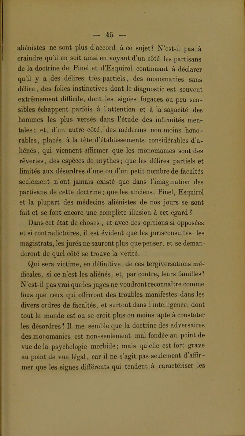 aliénistes ne sont plus d'accord à ce sujet ? N'est-il pas à craindre qu'il en soit ainsi en voyant d'un côté les partisans de la doctrine de Pinel et d'Esquirol continuant à déclarer qu'il y a des délires très-partiels, des monomanies sans délire, des folies instinctives dont le diagnostic est souvent extrêmement difficile, dont les signes fugaces ou peu sen- sibles échappent parfois à l'attention et à la sagacité des hommes les plus versés dans l'étude des infirmités men- tales ; et, d'un autre côté, des médecins non moins hono- rables , placés à la tète d'établissements considérables d'a- liénés , qui viennent affirmer que les monomanies sont des rêveries, des espèces de mythes ; que les délires partiels et limités aux désordres d'une ou d'un petit nombre de facultés seulement n'ont jamais existé que dans l'imagination des partisans de cette doctrine; que les anciens, Pinel, Esquirol et la plupart des médecins aliénistes de nos jours se sont fait et se font encore une complète illusion à cet égard ? Dans cet état de choses , et avec des opinions si opposées et si contradictoires, il est évident que les jurisconsultes, les magistrats, les jurés ne sauront plus que penser, et se deman- deront de quel côté se trouve la vérité. Qui sera victime, en définitive, de ces tergiversations mé- dicales, si ce n'est les aliénés, et, par contre, leurs familles? N'est-il pas vrai que les juges ne voudront reconnaître comme fous que ceux qui offriront des troubles manifestes dans les divers ordres de facultés, et surtout dans l'intelligence, dont tout le monde est ou se croit plus ou moins apte à constater les désordres? Il me semble que la doctrine des adversaires des monomanies est non-seulement mal fondée au point de vue de la psychologie morbide; mais qu'elle est fort grave au point de vue légal, car il ne s'agit pas seulement d'affir- mer que les signes différents qui tendent à caractériser les