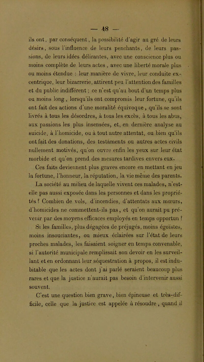 ils ont, par conséquent, la possibilité d'agir au gré de leurs désirs, sous l'influence de leurs penchants, de leurs pas- sions, de leurs idées délirantes, avec une conscience plus ou inoins complète de leurs actes , avec une liberté morale plus ou moins étendue : leur manière de vivre, leur conduite ex- centrique, leur bizarrerie, attirent peu l'attention des familles et du public indifférent ; ce n'est qu'au bout d'un temps plus ou moins long , lorsqu'ils ont compromis leur fortune, qu'ils ont fait des actions d'une moralité équivoque , qu'ils se sont livrés à tous les désordres, à tous les excès, à tous les abus, aux passions les plus insensées, et, en dernière analyse au suicide, à l'homicide, ou à tout autre attentat, ou bien qu'ils ont fait des donations, des testaments ou autres actes civils nullement motivés, qu'on ouvre enfin les yeux sur leur état morbide et qu'on prend des mesures tardives envers eux. Ces faits deviennent plus graves encore en mettant en jeu la fortune, l'honneur, la réputation, la vie même des parents. La société au milieu de laquelle vivent ces malades, n'est- elle pas aussi exposée dans les personnes et dans les proprié- tés ? Combien de vols, d'incendies, d'attentats aux mœurs, d'homicides ne commettent-ils pas, et qu'on aurait pu pré- venir par des moyens efficaces employés en temps opportun ! Si les familles, plus dégagées de préjugés, moins égoïstes, moins insouciantes, ou mieux éclairées sur l'état de leurs proches malades, les faisaient soigner en temps convenable, si l'autorité municipale remplissait son devoir en les surveil- lant et en ordonnant leur séquestration à propos, il est indu- bitable que les actes dont j'ai parlé seraient beaucoup plus rares et que la justice n'aurait pas besoin d'intervenir aussi souvent. C'est une question bien grave, bien épineuse et très-dif- ficile, celle que la justice est appelée à résoudre , quand il