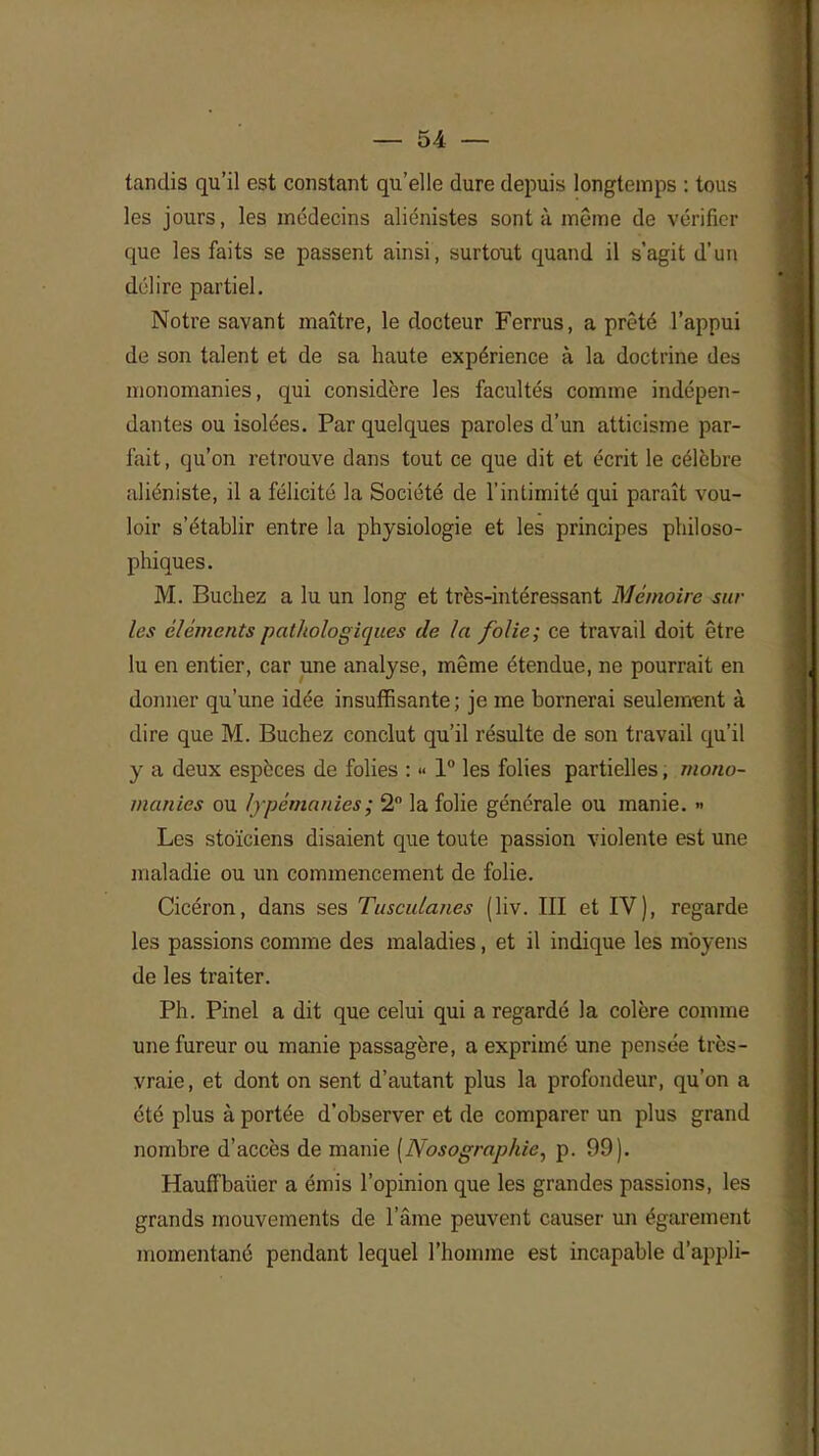 tandis qu'il est constant qu'elle dure depuis longtemps : tous les jours, les médecins aliénistes sont à même de vérifier que les faits se passent ainsi, surtout quand il s'agit d'un délire partiel. Notre savant maître, le docteur Ferrus, a prêté l'appui de son talent et de sa haute expérience à la doctrine des nionomanies, qui considère les facultés comme indépen- dantes ou isolées. Par quelques paroles d'un atticisme par- fait , qu'on retrouve dans tout ce que dit et écrit le célèbre aliéniste, il a félicité la Société de l'intimité qui paraît vou- loir s'établir entre la physiologie et les principes philoso- phiques. M. Bûchez a lu un long et très-intéressant Mémoire sur les éléments pathologiques de la folie; ce travail doit être lu en entier, car une analyse, même étendue, ne pourrait en donner qu'une idée insuffisante; je me bornerai seulement à dire que M. Bûchez conclut qu'il résulte de son travail qu'il y a deux espèces de folies : « 1° les folies partielles, mono- manies ou lypémanies; 2° la folie générale ou manie. » Les stoïciens disaient que toute passion violente est une maladie ou un commencement de folie. Cicéron, dans ses Tusculanes (liv. III et IV), regarde les passions comme des maladies, et il indique les moyens de les traiter. Ph. Pinel a dit que celui qui a regardé la colère comme une fureur ou manie passagère, a exprimé une pensée très- vraie, et dont on sent d'autant plus la profondeur, qu'on a été plus à portée d'observer et de comparer un plus grand nombre d'accès de manie [Nosographie, p. 99). Hauffbaiier a émis l'opinion que les grandes passions, les grands mouvements de l'âme peuvent causer un égarement momentané pendant lequel l'homme est incapable d'appli-