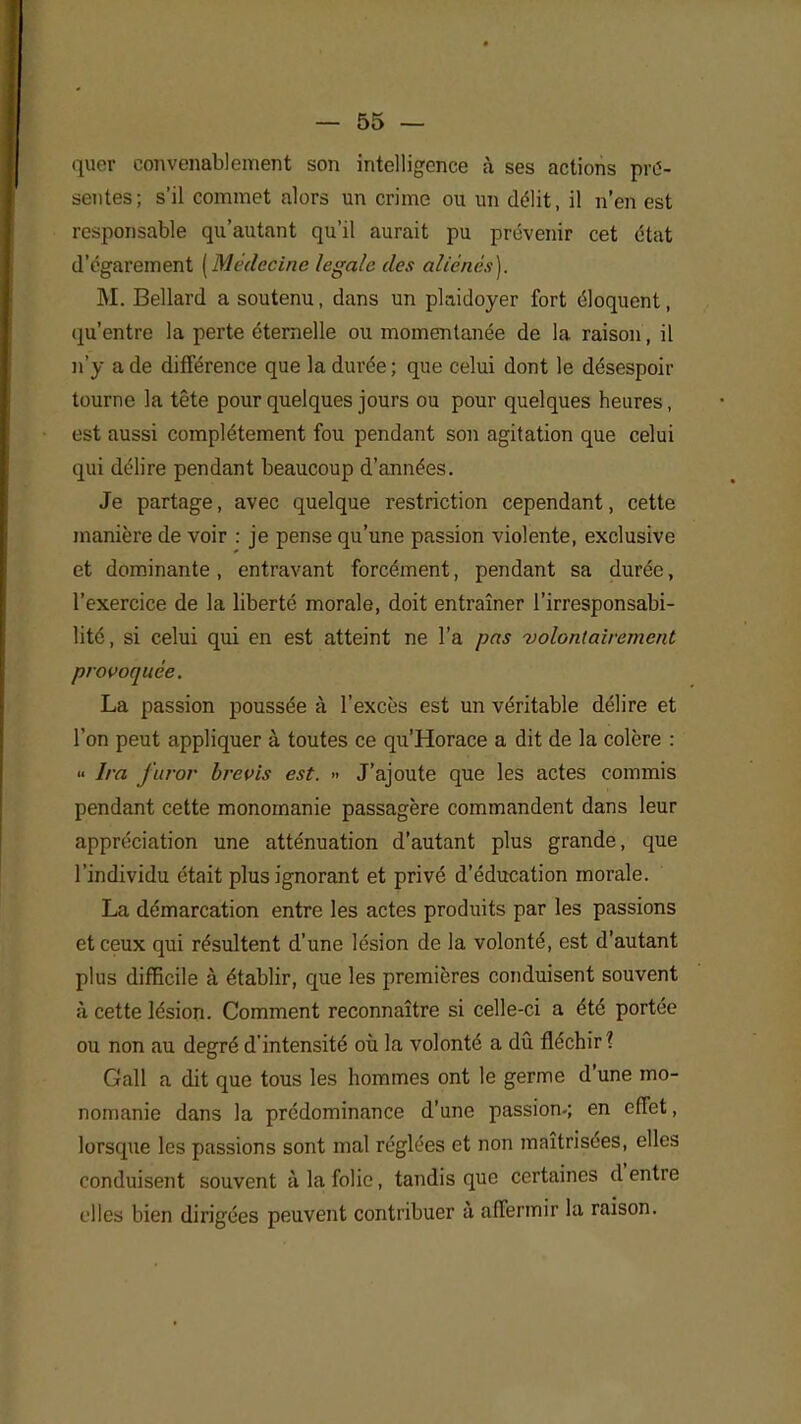 quer convenablement son intelligence à ses actions pré- sentes; s'il commet alors un crime ou un délit, il n'en est responsable qu'autant qu'il aurait pu prévenir cet état d'égarement [Médecine légale des aliénés). M. Bellard a soutenu, dans un plaidoyer fort éloquent, qu'entre la perte étemelle ou momentanée de la raison, il n'y a de différence que la durée ; que celui dont le désespoir tourne la tête pour quelques jours ou pour quelques heures, est aussi complètement fou pendant son agitation que celui qui délire pendant beaucoup d'années. Je partage, avec quelque restriction cependant, cette manière de voir : je pense qu'une passion violente, exclusive et dominante, entravant forcément, pendant sa durée, l'exercice de la liberté morale, doit entraîner l'irresponsabi- lité, si celui qui en est atteint ne l'a pas volontairement provoquée. La passion poussée à l'excès est un véritable délire et l'on peut appliquer à toutes ce qu'Horace a dit de la colère : « Ira j'uror brevis est. » J'ajoute que les actes commis pendant cette monomanie passagère commandent dans leur appréciation une atténuation d'autant plus grande, que l'individu était plus ignorant et privé d'éducation morale. La démarcation entre les actes produits par les passions et ceux qui résultent d'une lésion de la volonté, est d'autant plus difficile à établir, que les premières conduisent souvent à cette lésion. Comment reconnaître si celle-ci a été portée ou non au degré d'intensité où la volonté a dû fléchir? Gall a dit que tous les hommes ont le germe d'une mo- nomanie dans la prédominance d'une passion-; en effet, lorsque les passions sont mal réglées et non maîtrisées, elles conduisent souvent à la folie, tandis que certaines d'entre elles bien dirigées peuvent contribuer à affermir la raison.