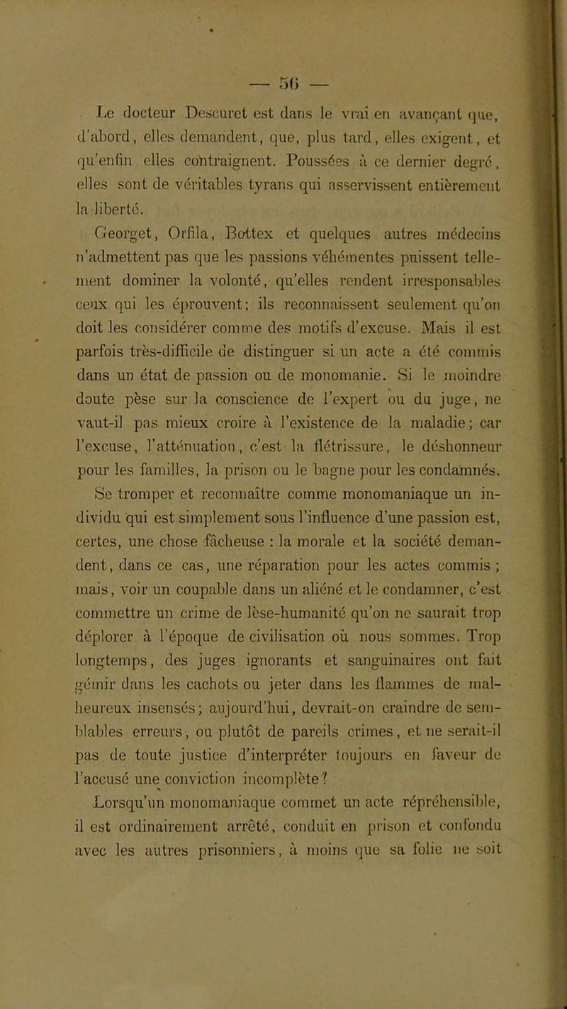 Le docteur Deseuret est dans le vrai en avançant que, d'abord, elles demandent, que, plus tard, elles exigent, et qu'enfin elles contraignent. Poussées à ce dernier degré, elles sont de véritables tyrans qui asservissent entièrement la liberté. Georget, Orfila, Bottex et quelques autres médecins n'admettent pas que les passions véhémentes puissent telle- ment dominer la volonté, qu'elles rendent irresponsables ceux qui les éprouvent; ils reconnaissent seulement qu'on doit les considérer comme des motifs d'excuse. Mais il est parfois très-difficile de distinguer si un acte a été commis dans un état de passion ou de monomanie. Si le moindre doute pèse sur la conscience de l'expert ou du juge, ne vaut-il pas mieux croire à l'existence de la maladie; car l'excuse, l'atténuation, c'est la flétrissure, le déshonneur pour les familles, la prison ou le bagne pour les condamnés. Se tromper et reconnaître comme monomaniaque un in- dividu qui est simplement sous l'influence d'une passion est, certes, une chose fâcheuse : la morale et la société deman- dent, dans ce cas, une réparation pour les actes commis ; mais, voir un coupable dans un aliéné et le condamner, c'est commettre un crime de lèse-humanité qu'on ne saurait trop déplorer à l'époque de civilisation où. nous sommes. Trop longtemps, des juges ignorants et sanguinaires ont fait gémir dans les cachots ou jeter dans les flammes de mal- heureux insensés; aujourd'hui, devrait-on craindre de sem- blables erreurs, ou plutôt de pareils crimes, et ne serait-il pas de toute justice d'interpréter loujours en faveur de l'accusé une conviction incomplète ? Lorsqu'un monomaniaque commet un acte répréhensible, il est ordinairement arrêté, conduit en prison et confondu avec les autres prisonniers, à moins que sa folie ne .soit
