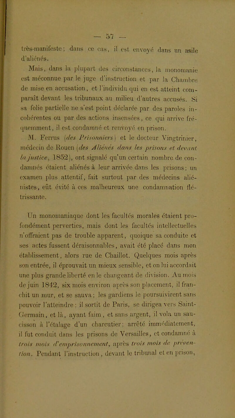 très-manifeste; dans ce cas, il est envoyé dans un asile d'aliénés. Mais, dans la plupart des circonstances, la monomanie est méconnue par le juge d'instruction et par la Chain lin: de mise en accusation, et l'individu qui en est atteint com- paraît devant les tribunaux au milieu d'autres accusés. Si sa folie partielle ne s'est point déclarée par des paroles in- cohérentes ou par des actions insensées, ce qui arrive fré- quemment, il est condamné et renvoyé en prison. M. Ferras (des Prisonniers) et le docteur Vingtrinier, médecin de Rouen (des Aliénés dans les prisons et devant la justice., 1852), ont signalé qu'un certain nombre de con- damnés étaient aliénés à leur arrivée dans les prisons; un examen plus attentif, fait surtout par des médecins alié- nistes, eût évité à ces malheureux une condamnation flé- trissante. Un monomaniaque dont les facultés morales étaient pro- fondément perverties, mais dont les facultés intellectuelles n'offraient pas de trouble apparent, quoique sa conduite et ses actes fussent déraisonnables, avait été placé dans mon établissement, alors rue de Chaillot. Quelques mois après son entrée, il éprouvait un mieux sensible, et on lui accordait une plus grande liberté en le changeant de division. Au mois de juin 1842, six mois environ après son placement, il fran- chit un mur, et se sauva; les gardiens le poursuivirent sans pouvoir l'atteindre ; il sortit de Paris, se dirigea vers Saint- Germain, et là, ayant faim , et sans argent, il vola un sau- cisson à l'étalage d'un charcutier; arrêté immédiatement, il fut conduit dans les prisons de Versailles, et condamné à trois mois d'emprisonnement, après trois mois de préven lion. Pendant l'instruction, devant le tribunal et en prison,