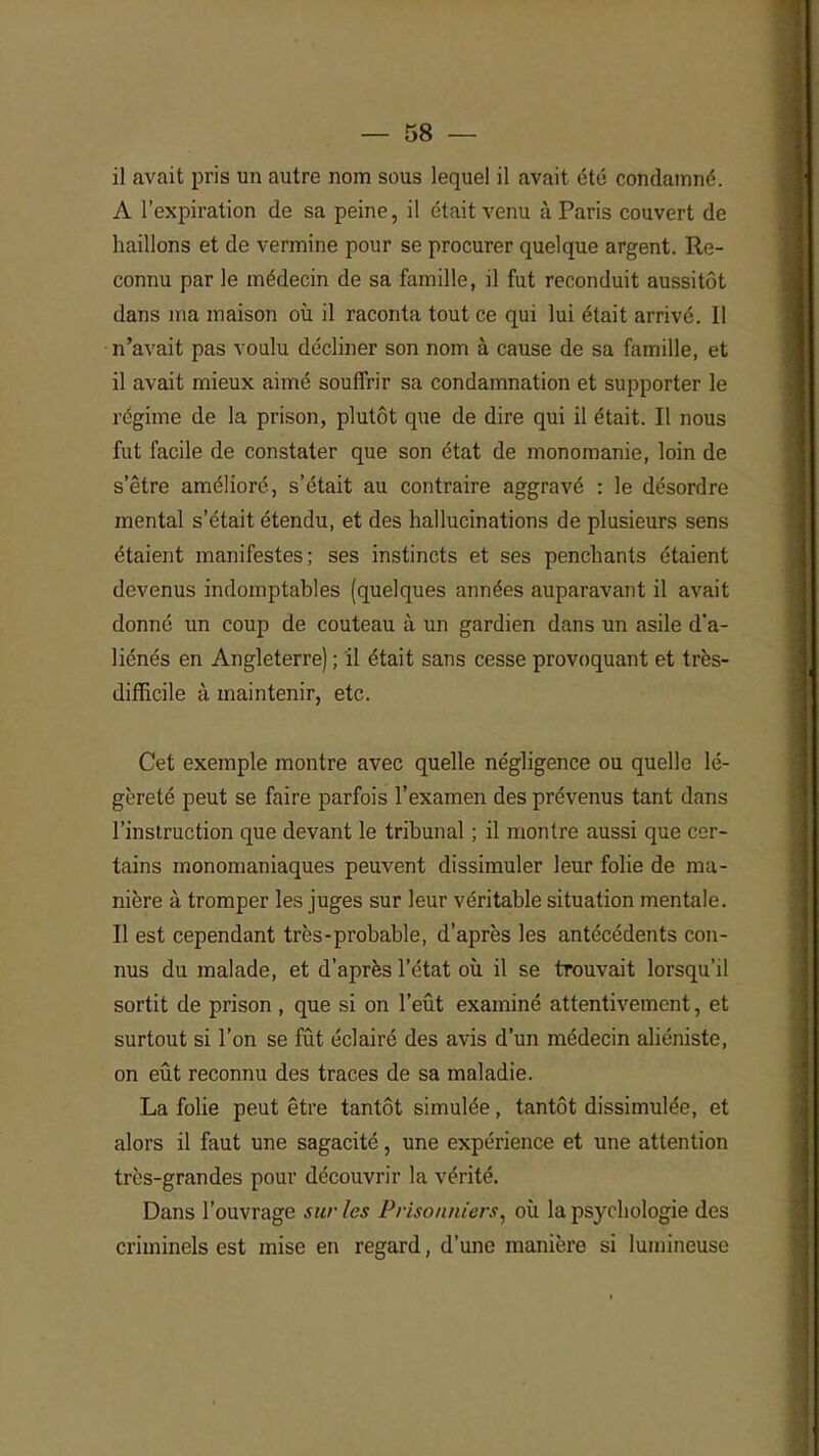 il avait pris un autre nom sous lequel il avait été condamné. A l'expiration de sa peine, il était venu à Paris couvert de haillons et de vermine pour se procurer quelque argent. Re- connu par le médecin de sa famille, il fut reconduit aussitôt dans ma maison où il raconta tout ce qui lui était arrivé. Il n'avait pas voulu décliner son nom à cause de sa famille, et il avait mieux aimé souffrir sa condamnation et supporter le régime de la prison, plutôt que de dire qui il était. Il nous fut facile de constater que son état de monomanie, loin de s'être amélioré, s'était au contraire aggravé : le désordre mental s'était étendu, et des hallucinations de plusieurs sens étaient manifestes; ses instincts et ses penchants étaient devenus indomptables (quelques années auparavant il avait donné un coup de couteau à un gardien dans un asile d'a- liénés en Angleterre) ; il était sans cesse provoquant et très- difficile à maintenir, etc. Cet exemple montre avec quelle négligence ou quelle lé- gèreté peut se faire parfois l'examen des prévenus tant dans l'instruction que devant le tribunal ; il montre aussi que cer- tains monomaniaques peuvent dissimuler leur folie de ma- nière à tromper les juges sur leur véritable situation mentale. Il est cependant très-probable, d'après les antécédents con- nus du malade, et d'après l'état où il se trouvait lorsqu'il sortit de prison , que si on l'eût examiné attentivement, et surtout si l'on se fût éclairé des avis d'un médecin aliéniste, on eût reconnu des traces de sa maladie. La folie peut être tantôt simulée, tantôt dissimulée, et alors il faut une sagacité, une expérience et une attention très-grandes pour découvrir la vérité. Dans l'ouvrage sur les Prisonniers, où la psychologie des criminels est mise en regard, d'une manière si lumineuse