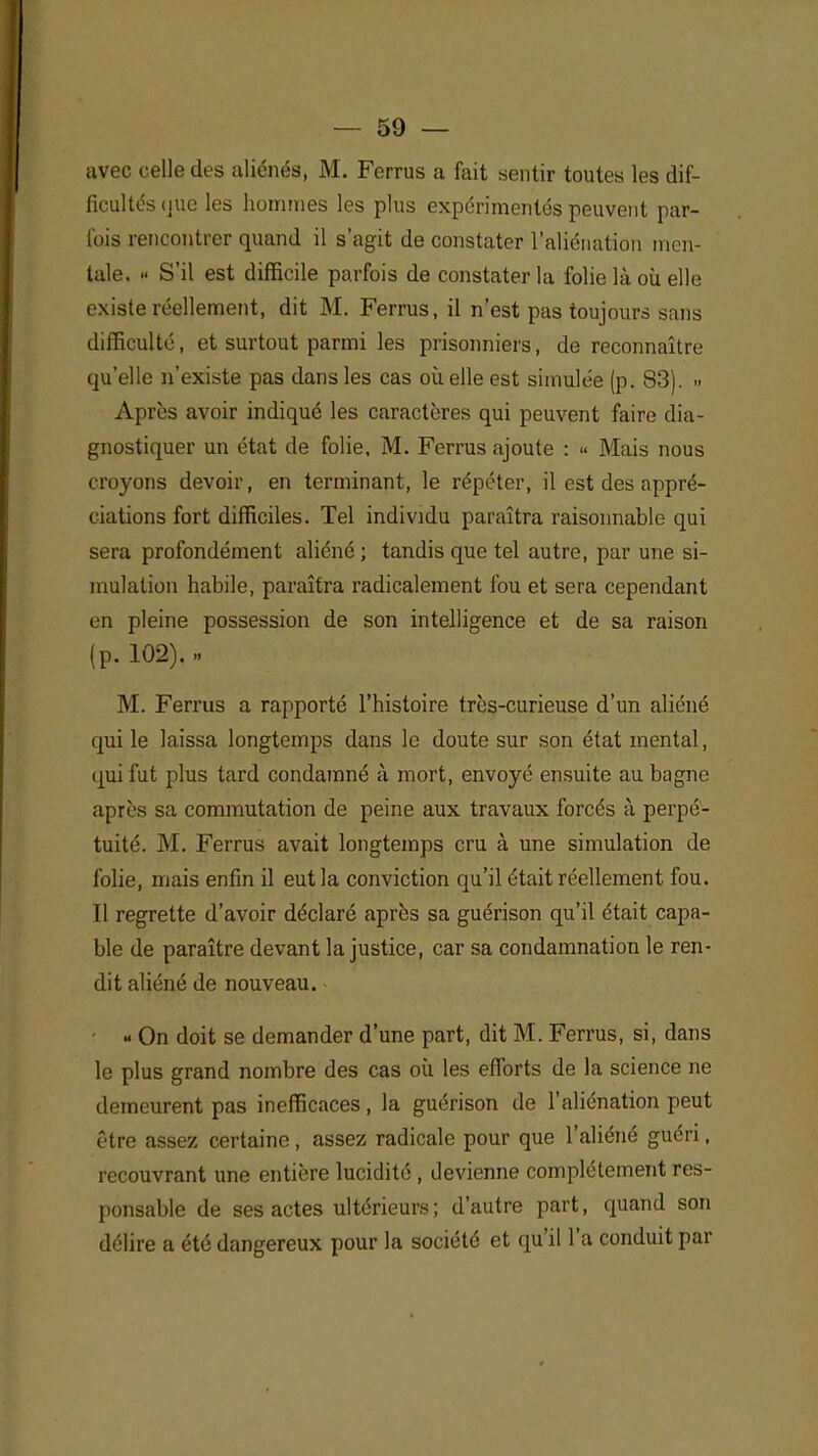 avec celle des aliénés, M. Ferrus a fait sentir toutes les dif- ficultés (jue les hommes les plus expérimentés peuvent par- fois rencontrer quand il s'agit de constater l'aliénation men- tale. « S'il est difficile parfois de constater la folie là où elle existe réellement, dit M. Ferrus, il n'est pas toujours sans difficulté, et surtout parmi les prisonniers, de reconnaître qu'elle n'existe pas dans les cas où elle est simulée (p. 83). •> Après avoir indiqué les caractères qui peuvent faire dia- gnostiquer un état de folie, M. Ferrus ajoute : « Mais nous croyons devoir, en terminant, le répéter, il est des appré- ciations fort difficiles. Tel individu paraîtra raisonnable qui sera profondément aliéné ; tandis que tel autre, par une si- mulation habile, paraîtra radicalement fou et sera cependant en pleine possession de son intelligence et de sa raison (p. 102). » M. Ferrus a rapporté l'histoire très-curieuse d'un aliéné qui le laissa longtemps dans le doute sur son état mental, qui fut plus tard condamné à mort, envoyé ensuite au bagne après sa commutation de peine aux travaux forcés à perpé- tuité. M. Ferrus avait longtemps cru à une simulation de folie, mais enfin il eut la conviction qu'il était réellement fou. Il regrette d'avoir déclaré après sa guérison qu'il était capa- ble de paraître devant la justice, car sa condamnation le ren- dit aliéné de nouveau. « On doit se demander d'une part, dit M. Ferrus, si, dans le plus grand nombre des cas où les efforts de la science ne demeurent pas inefficaces, la guérison de l'aliénation peut être assez certaine, assez radicale pour que l'aliéné guéri, recouvrant une entière lucidité , devienne complètement res- ponsable de ses actes ultérieurs; d'autre part, quand son délire a été dangereux pour la société et qu'il l'a conduit par