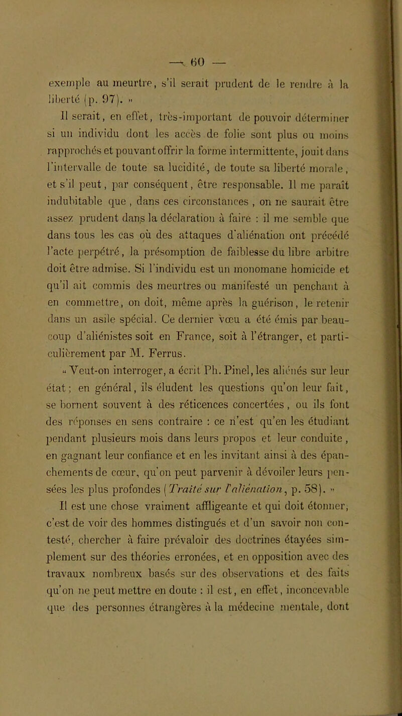exemple au meurtre, s'il serait prudent de le rendre à la liberté (p. 97). » 11 serait, en effet, très-important de pouvoir déterminer si un individu dont les accès de folie sont plus ou moins rapprochés et pouvant offrir la forme intermittente, jouit dans l'intervalle de toute sa lucidité, de toute sa liberté morale, et s'il peut, par conséquent, être responsable. Il me paraît indubitable que , dans ces circonstances , on ne saurait être assez prudent dans la déclaration à faire : il me semble que dans tous les cas où des attaques d'aliénation ont précédé l'acte perpétré, la présomption de faiblesse du libre arbitre doit être admise. Si l'individu est un monomane homicide et qu'il ait commis des meurtres ou manifesté un penchant à en commettre, on doit, même après la guérison, le retenir dans un asile spécial. Ce dernier vœu a été émis par beau- coup d'aliénistes soit en France, soit à l'étranger, et parti- culièrement par M. Ferrus. Veut-on interroger, a écrit Ph. Pinel, les aliénés sur leur état; en général, ils éludent les questions qu'on leur fait, se bornent souvent à des réticences concertées, ou ils font des réponses en sens contraire : ce n'est qu'en les étudiant pendant plusieurs mois dans leurs propos et leur conduite , en gagnant leur confiance et en les invitant ainsi à des épan- chements de cœur, qu'on peut parvenir à dévoiler leurs pen- sées les plus profondes [Traitésur l'aliénation, p. 58). » Il est une chose vraiment affligeante et qui doit étonner, c'est de voir des hommes distingués et d'un savoir non con- testé, chercher à faire prévaloir des doctrines étayées sim- plement sur des théories erronées, et en opposition avec des travaux nombreux basés sur des observations et des faits qu'on ne peut mettre en doute : il est, en effet, inconcevable que des personnes étrangères à la médecine mentale, dont