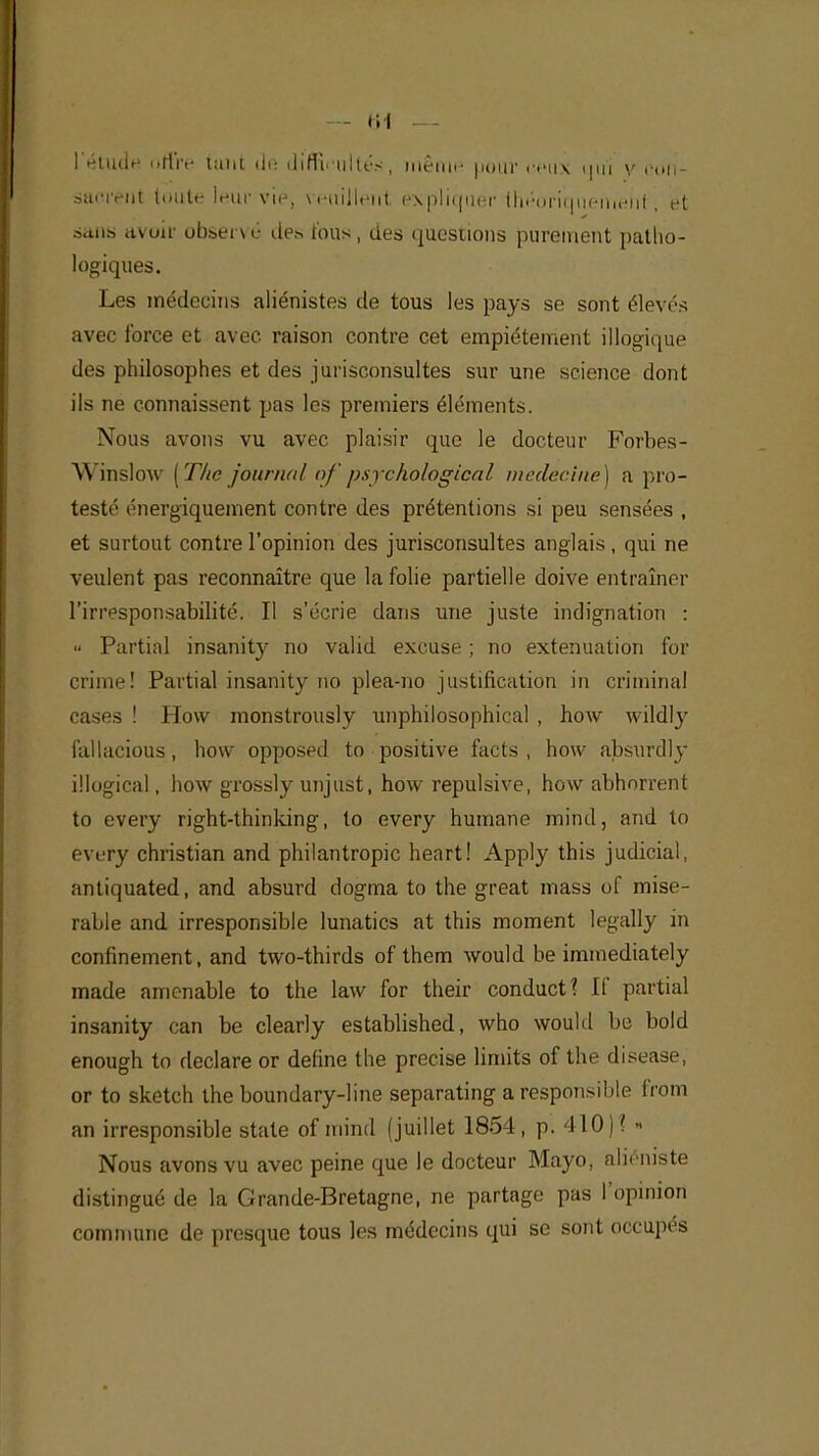 1'étuuV offre tant de difficultés, même pour ceux qui y con- saorèllt toute leur viè, veuillent expliquer théoriquement; et saut, avoir observé des tous, des questions purement patho- logiques. Les médecins aliénistes de tous les pays se sont élevés avec force et avec raison contre cet empiétement illogique des philosophes et des jurisconsultes sur une science dont ils ne connaissent pas les premiers éléments. Nous avons vu avec plaisir que le docteur Forbes- Winslow [The journal ofpsychological médecine) a pro- testé énergiquement contre des prétentions si peu sensées , et surtout contre l'opinion des jurisconsultes anglais, qui ne veulent pas reconnaître que la folie partielle doive entraîner l'irresponsabilité. Il s'écrie dans une juste indignation : « Partial insanity no valid excuse ; no exténuation for crime! Partial insanity 110 plea-no justification in criminal cases ! How monstrously unphilosophical , how wildly fullacious, how opposed to positive facts , how absurdly illogical, how grossly unjust, how répulsive, how abhorrent to every right-thinking, to every humane minci, and to every Christian and philantropic heart! Apply this judicial, antiquated, and absurd dogma to the great mass of misé- rable and irresponsible lunatics at this moment legally in confinement, and two-thirds of them would be immediately made amenable to the law for their conductî If partial insanity can be clearly established, who would be bold enough to déclare or define the précise limits of the disease, or to sketch the boundary-line separating a responsible from an irresponsible state of mind (juillet 1854, p. 410)? » Nous avons vu avec peine que le docteur Mayo, aliéniste distingué de la Grande-Bretagne, ne partage pas I opinion commune de presque tous les médecins qui se sont occupés