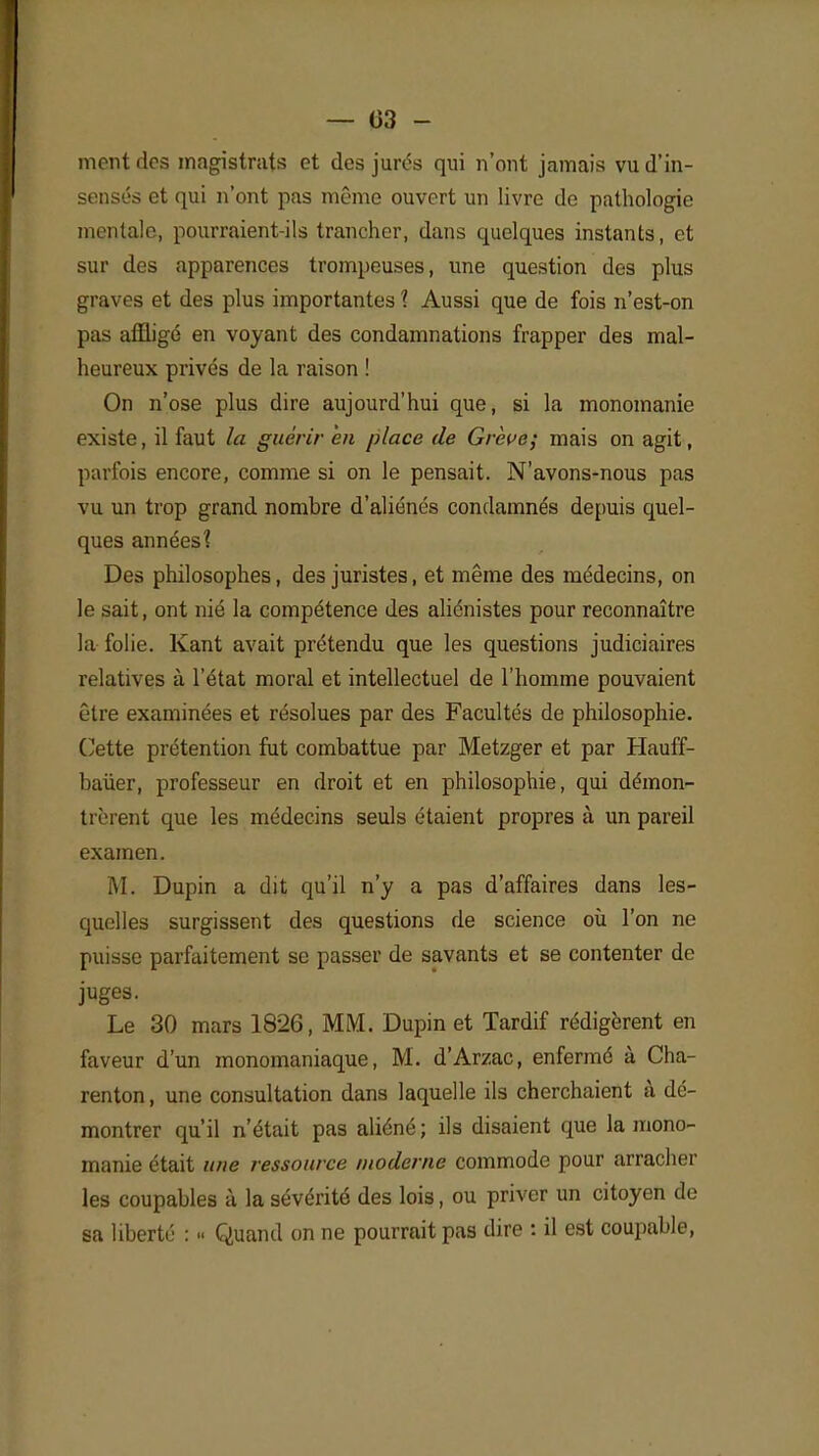 — 03 - mont des magistrats et des jurés qui n'ont jamais vu d'in- sensés et qui n'ont pas même ouvert un livre de pathologie mentale, pourraient-ils trancher, dans quelques instants, et sur des apparences trompeuses, une question des plus graves et des plus importantes 1 Aussi que de fois n'est-on pas affligé en voyant des condamnations frapper des mal- heureux privés de la raison ! On n'ose plus dire aujourd'hui que, si la monomanie existe, il faut la guérir en place de Grève; mais on agit, parfois encore, comme si on le pensait. N'avons-nous pas vu un trop grand nombre d'aliénés condamnés depuis quel- ques années? Des philosophes, des juristes, et même des médecins, on le sait, ont nié la compétence des aliénistes pour reconnaître la folie. Kant avait prétendu que les questions judiciaires relatives à l'état moral et intellectuel de l'homme pouvaient être examinées et résolues par des Facultés de philosophie. Cette prétention fut combattue par Metzger et par Hauff- baùer, professeur en droit et en philosophie, qui démon- trèrent que les médecins seuls étaient propres à un pareil examen. M. Dupin a dit qu'il n'y a pas d'affaires dans les- quelles surgissent des questions de science où l'on ne puisse parfaitement se passer de savants et se contenter de juges. Le 30 mars 1826, MM. Dupin et Tardif rédigèrent en faveur d'un monomaniaque, M. d'Arzac, enfermé à Cha- renton, une consultation dans laquelle ils cherchaient à dé- montrer qu'il n'était pas aliéné ; ils disaient que la mono- manie était une ressource moderne commode pour arracher les coupables à la sévérité des lois, ou priver un citoyen de sa liberté : « Quand on ne pourrait pas dire : il est coupable,