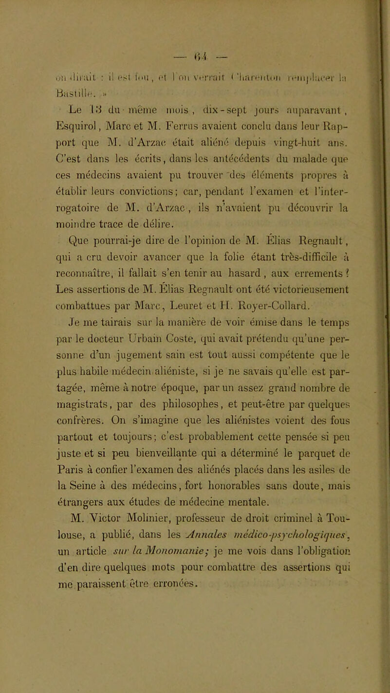 on dirait. : il est fcni, et 1 ou vensâitf < 'hârënttni rftinpliMîêr la Bastille. » Le 13 du même mois, dix-sept jours Auparavant-, Esquirol, Marc et M. Ferrus avaient conclu dans leur Rap- port que M. d'Arzae était aliéné depuis vingt-huit ans. C'est dans les écrits, dans les antécédents du malade que ces médecins avaient pu trouver des éléments propres à établir leurs convictions; car, pendant l'examen et Tinter- rogatoire de M. d'Arzae , ils n'avaient pu découvrir la moindre trace de délire. Que pourrai-je dire de l'opinion de M. Élias Regnault, qui a cru devoir avancer que la folie étant très-difficile à reconnaître, il fallait s'en tenir au hasard , aux errements '. Les assertions de M. Élias Regnault ont été victorieusement combattues par Marc, Leuret et H. Royer-Collard. Je me tairais sur la manière de voir émise dans le temps par le docteur Urbain Coste, qui avait prétendu qu'une per- sonne d'un jugement sain est tout aussi compétente que le plus habile médecin, aliéniste, si je ne savais qu'elle est par- tagée, même à notre époque, par un assez grand nombre de magistrats, par des philosophes, et peut-être par quelques confrères. On s'imagine que les aliénistes voient des fous partout et toujours; c'est probablement cette pensée si peu juste et si peu bienveillante qui a déterminé le parquet de Paris à confier l'examen des aliénés placés dans les asiles de la Seine à des médecins, fort honorables sans doute, mais étrangers aux études de médecine mentale. M. Victor Mobilier, professeur de droit criminel à Tou- louse, a publié, dans les sinnales médico-'psjckologiqUes\ un article sur la Monomanie; je me vois dans l'obligation d'en dire quelques mots pour combattre des assertions qui me paraissent être erronées.