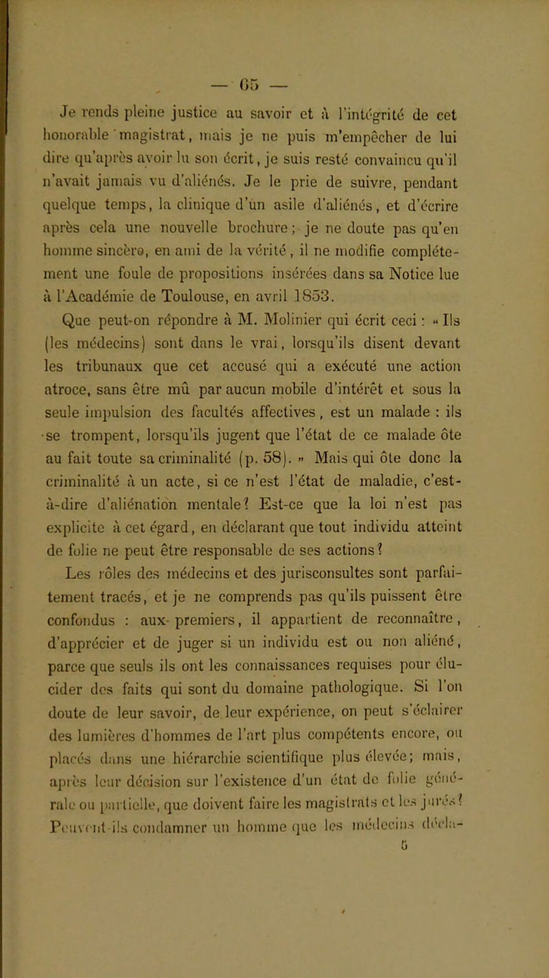 Je rends pleine justice au savoir et à l'intégrité de cet honorable ' magistrat, mais je ne puis m'empêcher de lui dire qu'après avoir lu son écrit, je suis resté convaincu qu'il n'avait jamais vu d'aliénés. Je le prie de suivre, pendant quelque temps, la clinique d'un asile d'aliénés, et d'écrire après cela une nouvelle brochure ; je ne doute pas qu'en homme sincère, en ami de la vérité, il ne modifie complète- ment une foule de propositions insérées dans sa Notice lue à l'Académie de Toulouse, en avril 1853. Que peut-on répondre à M. Molinier qui écrit ceci : « Ils (les médecins) sont dans le vrai, lorsqu'ils disent devant les tribunaux que cet accusé qui a exécuté une action atroce, sans être mû par aucun mobile d'intérêt et sous la seule impulsion des facultés affectives, est un malade : ils se trompent, lorsqu'ils jugent que l'état de ce malade ôte au fait toute sa criminalité (p. 58). » Mais qui ôte donc la criminalité à un acte, si ce n'est l'état de maladie, c'est- à-dire d'aliénation mentale? Est-ce que la loi n'est pas explicite à cet égard, en déclarant que tout individu atteint de folie ne peut être responsable de ses actions? Les rôles des médecins et des jurisconsultes sont parfai- tement tracés, et je ne comprends pas qu'ils puissent être confondus : aux- premiers, il appartient de reconnaître , d'apprécier et de juger si un individu est ou non aliéné, parce que seuls ils ont les connaissances requises pour élu- cider des faits qui sont du domaine pathologique. Si l'on doute de leur savoir, de leur expérience, on peut s'éclairer des lumières d'hommes de l'art plus compétents encore, ou placés dans une hiérarchie scientifique plus élevée; mais, après leur décision sur l'existence d'un état de folie géné- rale ou partielle, que doivent faire les magistrats et les jurés? Peuvent-ils condamner un homme que les médecins décla-