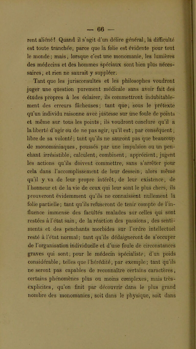 rent aliéné? Quand il s'agit d'un délire général, la difficulté est toute tranchée, parce que la folie est évidente pour tout le monde ; mais, lorsque c'est une monomanie, les lumières des médecins et des hommes spéciaux sont bien plus néces- saires, et rien ne saurait y suppléer. Tant que les jurisconsultes et les philosophes voudront juger une question purement médicale sans avoir fait des études propres à les éclairer, ils commettront indubitable- ment des erreurs fâcheuses ; tant que, sous le prétexte qu'un individu raisonne avec justesse sur une foule de points et même sur tous les points , ils voudront conclure qu'il a la liberté d'agir ou de ne pas agir, qu'il est, par conséquent, libre de sa volonté; tant qu'ils ne sauront pas que beaucoup de monomâniaques, poussés par une impulsion ou un pen- chant irrésistible, calculent, combinent, apprécient, jugent les actions qu'ils doivent commettre, sans s'arrêter pour cela dans l'accomplissement de leur dessein, alors même qu'il y va de leur propre intérêt, de leur existence, de l'honneur et de la vie de ceux qui leur sont le plus chers, ils prouveront évidemment qu'ils ne connaissent nullement la folie partielle; tant qu'ils refuseront de tenir compte de l'in- fluence immense des facultés malades sur celles qui sont restées à l'état sain, de la réaction des passions, des senti- ments et des penchants morbides sur l'ordre intellectuel resté à l'état normal; tant qu'ils dédaigneront de s'occuper de l'organisation individuelle et d'une foule de circonstances graves qui sont, pour le médecin spécialiste, d'un poids considérable, telles que l'hérédité, par exemple; tant qu'ils ne seront pas capables de reconnaître certains caractères, certains phénomènes plus ou moins complexes, niais très- explicites, qu'on finit par découvrir dans le plus grand nombre des monomanies, soit dans le physique, soit dans