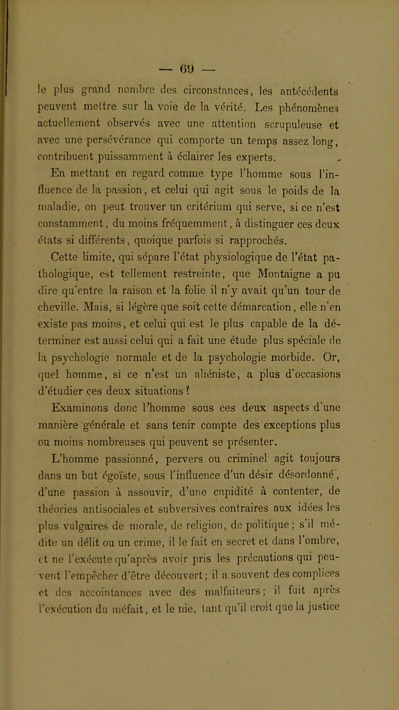 le plus grand nombre des circonstances, les antécédents peuvent mettre sur la voie de la vérité. Les phénomènes actuellement observés avec une attention scrupuleuse et avec une persévérance qui comporte un temps assez long, contribuent puissamment à éclairer les experts. En mettant en regard comme type l'homme sous l'in- fluence de la passion, et celui qui agit sous le poids de la maladie, on peut trouver un critérium qui serve, si ce n'est constamment, du moins fréquemment, à distinguer ces deux états si différents, quoique parfois si rapprochés. Cette limite, qui sépare l'état physiologique de l'état pa- thologique, est tellement restreinte, que Montaigne a pu dire qu'entre la raison et la folie il n'y avait qu'un tour de cheville. Mais, si légère que soit cette démarcation, elle n'en existe pas moins, et celui qui est le plus capable de la dé- terminer est aussi celui qui a fait une étude plus spéciale de la psychologie normale et de la psychologie morbide. Or, quel homme, si ce n'est un aliéniste, a plus d'occasions d'étudier ces deux situations 1 Examinons donc l'homme sous ces deux aspects d'une manière générale et sans tenir compte des exceptions plus ou moins nombreuses qui peuvent se présenter. L'homme passionné, pervers ou criminel agit toujours dans un but égoïste, sous l'influence d'un désir désordonné', d'une passion à assouvir, d'une cupidité à contenter, de théories antisociales et subversives contraires aux idées les plus vulgaires de morale, de religion, de politique ; s'il nié- tliti; un délit ou un crime, il le fait en secret et dans l'ombre, et ne l'exécute qu'après avoir pris les précautions qui peu- vent l'empêcher d'être découvert; il a souvent des complices et des accointances avec des malfaiteurs; il fuit après l'exécution du méfait, et le nie, tant qu'il croit que la justice