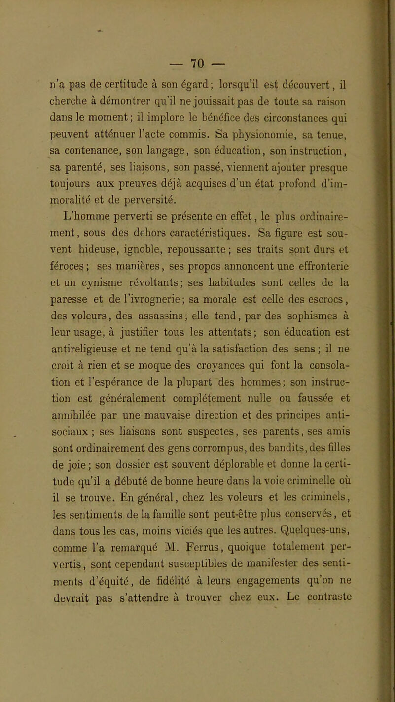 n'a pas de certitude à son égard; lorsqu'il est découvert, il cherche à démontrer qu'il ne jouissait pas de toute sa raison dans le moment ; il implore le bénéfice des circonstances qui peuvent atténuer l'acte commis. Sa physionomie, sa tenue, sa contenance, son langage, son éducation, son instruction, sa parenté, ses liaisons, son passé, viennent ajouter presque toujours aux preuves déjà acquises d'un état profond d'im- moralité et de perversité. L'homme perverti se présente en effet, le plus ordinaire- ment, sous des dehors caractéristiques. Sa figure est sou- vent hideuse, ignoble, repoussante ; ses traits sont durs et féroces ; ses manières, ses propos annoncent une effronterie et un cynisme révoltants ; ses habitudes sont celles de la paresse et de l'ivrognerie; sa morale est celle des escrocs, des voleurs, des assassins ; elle tend, par des sophismes à leur usage, à justifier tous les attentats; son éducation est antireligieuse et ne tend qu'à la satisfaction des sens ; il ne croit à rien et se moque des croyances qui font la consola- tion et l'espérance de la plupart des hommes; son instruc- tion est généralement complètement nulle ou faussée et annihilée par une mauvaise direction et des principes anti- sociaux ; ses liaisons sont suspectes, ses parents, ses amis sont ordinairement des gens corrompus, des bandits, des filles de joie; son dossier est souvent déplorable et donne la certi- tude qu'il a débuté de bonne heure dans la voie criminelle où il se trouve. En général, chez les voleurs et les criminels, les sentiments de la famille sont peut-être plus conservés, et dans tous les cas, moins viciés que les autres. Quelques-uns, comme l'a remarqué M. Ferrus, quoique totalement per- vertis , sont cependant susceptibles de manifester des senti- ments d'équité, de fidélité à leurs engagements qu'on ne devrait pas s'attendre à trouver chez eux. Le contraste