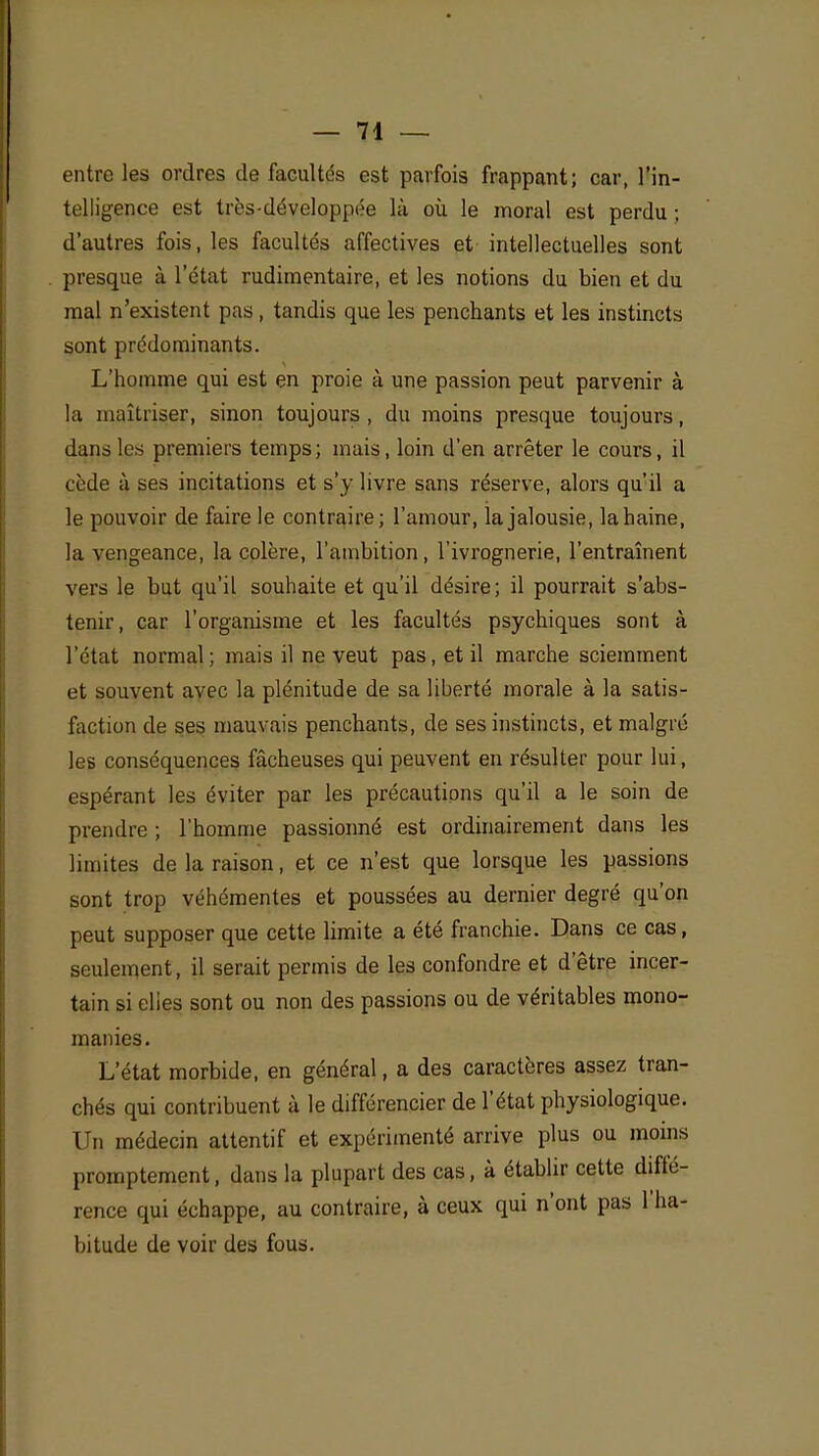 entre les ordres de facultés est parfois frappant; car, l'in- telligence est très-développée là où le moral est perdu ; d'autres fois, les facultés affectives et intellectuelles sont presque à l'état rudimentaire, et les notions du bien et du mal n'existent pas , tandis que les penchants et les instincts sont prédominants. L'homme qui est en proie à une passion peut parvenir à la maîtriser, sinon toujours , du moins presque toujours, dans les premiers temps; mais, loin d'en arrêter le cours, il cède à ses incitations et s'y livre sans réserve, alors qu'il a le pouvoir de faire le contraire; l'amour, la jalousie, la haine, la vengeance, la colère, l'ambition, l'ivrognerie, l'entraînent vers le but qu'il souhaite et qu'il désire; il pourrait s'abs- tenir, car l'organisme et les facultés psychiques sont à l'état normal ; mais il ne veut pas, et il marche sciemment et souvent avec la plénitude de sa liberté morale à la satis- faction de ses mauvais penchants, de ses instincts, et malgré les conséquences fâcheuses qui peuvent en résulter pour lui, espérant les éviter par les précautions qu'il a le soin de prendre ; l'homme passionné est ordinairement dans les limites de la raison, et ce n'est que lorsque les passions sont trop véhémentes et poussées au dernier degré qu'on peut supposer que cette limite a été franchie. Dans ce cas, seulement, il serait permis de les confondre et d'être incer- tain si elles sont ou non des passions ou de véritables mono- manies. L'état morbide, en général, a des caractères assez tran- chés qui contribuent à le différencier de l'état physiologique. Un médecin attentif et expérimenté arrive plus ou moins promptement, dans la plupart des cas, à établir cette diffé- rence qui échappe, au contraire, à ceux qui n'ont pas 1 ha- bitude de voir des fous.