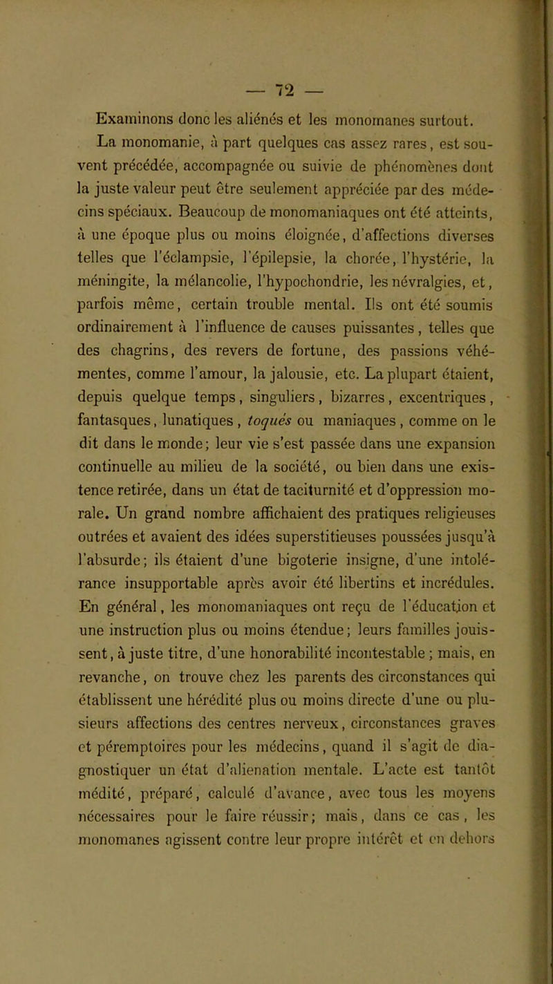 Examinons donc les aliénés et les monornanes surtout. La monomanie, à part quelques cas assez rares, est sou- vent précédée, accompagnée ou suivie de phénomènes dont la juste valeur peut être seulement appréciée par des méde- cins spéciaux. Beaucoup de monomaniaques ont été atteints, à une époque plus ou moins éloignée, d'affections diverses telles que l'éclampsie, l'épilepsie, la chorée, l'hystérie, la méningite, la mélancolie, l'hypochondrie, les névralgies, et, parfois même, certain trouble mental. Ils ont été soumis ordinairement à l'influence de causes puissantes , telles que des chagrins, des revers de fortune, des passions véhé- mentes, comme l'amour, la jalousie, etc. La plupart étaient, depuis quelque temps , singuliers , bizarres, excentriques , fantasques, lunatiques , toqués ou maniaques , comme on le dit dans le monde ; leur vie s'est passée dans une expansion continuelle au milieu de la société, ou bien dans une exis- tence retirée, dans un état de taciturnité et d'oppression mo- rale. Un grand nombre affichaient des pratiques religieuses outrées et avaient des idées superstitieuses poussées jusqu'à l'absurde; ils étaient d'une bigoterie insigne, d'une intolé- rance insupportable après avoir été libertins et incrédules. En général, les monomaniaques ont reçu de l'éducation et une instruction plus ou moins étendue; leurs familles jouis- sent, ajuste titre, d'une honorabilité incontestable ; mais, en revanche, on trouve chez les parents des circonstances qui établissent une hérédité plus ou moins directe d'une ou plu- sieurs affections des centres nerveux, circonstances graves et péremptoires pour les médecins, quand il s'agit de dia- gnostiquer un état d'aliénation mentale. L'acte est tantôt médité, préparé, calculé d'avance, avec tous les moyens nécessaires pour le faire réussir; mais, dans ce cas, les monornanes agissent contre leur propre intérêt et en dehors