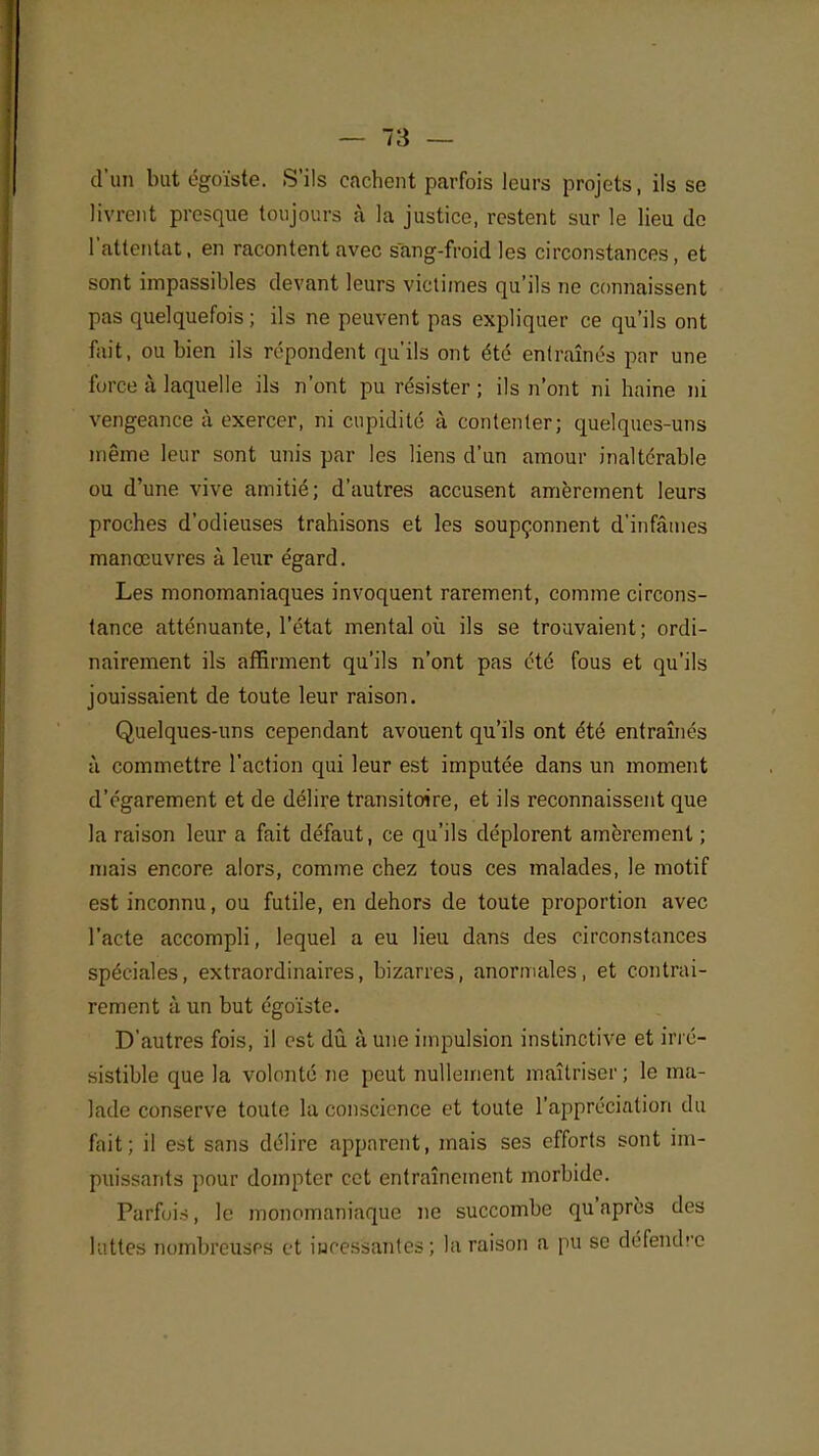 d'un but égoïste. S'ils cachent parfois leurs projets ; ils se livrent presque toujours à la justice, restent sur le lieu de l'attentat, en racontent avec sang-froid les circonstances, et sont impassibles devant leurs victimes qu'ils ne connaissent pas quelquefois ; ils ne peuvent pas expliquer ce qu'ils ont fait, ou bien ils répondent qu'ils ont été entraînés par une force à laquelle ils n'ont pu résister; ils n'ont ni haine ni vengeance à exercer, ni cupidité à contenter; quelques-uns même leur sont unis par les liens d'un amour inaltérable ou d'une vive amitié; d'autres accusent amèrement leurs proches d'odieuses trahisons et les soupçonnent d'infâmes manœuvres à leur égard. Les monomaniaques invoquent rarement, comme circons- tance atténuante, l'état mental où ils se trouvaient; ordi- nairement ils affirment qu'ils n'ont pas été fous et qu'ils jouissaient de toute leur raison. Quelques-uns cependant avouent qu'ils ont été entraînés à commettre l'action qui leur est imputée dans un moment d'égarement et de délire transitoire, et ils reconnaissent que la raison leur a fait défaut, ce qu'ils déplorent amèrement ; mais encore alors, comme chez tous ces malades, le motif est inconnu, ou futile, en dehors de toute proportion avec l'acte accompli, lequel a eu lieu dans des circonstances spéciales, extraordinaires, bizarres, anormales, et contrai- rement à un but égoïste. D'autres fois, il est dû à une impulsion instinctive et irré- sistible que la volonté ne peut nullement maîtriser ; le ma- lade conserve toute la conscience et toute l'appréciation du fait; il est sans délire apparent, mais ses efforts sont im- puissants pour dompter cet entraînement morbide. Parfois, le monomaniaque ne succombe qu'après des luttes nombreuses et iuressantes ; la raison a pu se défendre