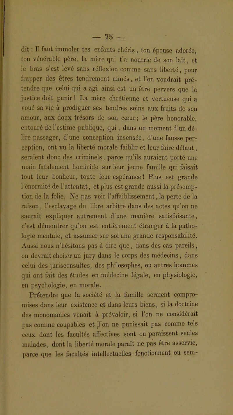 dit : Il faut immoler tes enfants chéris , ton épouse adorée, ton vénérable père, la mère qui t'a nourrie de son lait, et le bras s'est levé sans réflexion comme sans liberté, pour frapper des êtres tendrement aimés, et l'on voudrait pré- tendre que celui qui a agi ainsi est un être pervers que la justice doit punir ! La mère chrétienne et vertueuse qui a voué sa vie à prodiguer ses tendres soins aux fruits de son amour, aux doux trésors de son cœur; le père honorable, entouré de l'estime publique, qui, dans un moment d'un dé- lire passager, d'une conception insensée, d'une fausse per- ception, ont vu la liberté morale faiblir et leur faire défaut, seraient donc des criminels, parce qu'ils auraient porté une main fatalement homicide sur leur jeune famille qui faisait tout leur bonheur, toute leur espérance ? Plus est grande l'énormité de l'attentat, et plus est grande aussi la présomp- tion de la folie. Ne pas voir l'affaiblissement, la perte de la raison, l'esclavage du libre arbitre dans des actes qu'on ne saurait expliquer autrement d'une manière satisfaisante, c'est démontrer qu'on est entièrement étranger à la patho- logie mentale, et assumer sur soi une grande responsabilité. Aussi nous n'hésitons pas à dire que , dans des cas pareils , on devrait choisir un jury dans le corps des médecins, dans celui des jurisconsultes, des philosophes, ou autres hommes qui ont fait des études en médecine légale, en physiologie, en psychologie, en morale. Prétendre que la société et la famille seraient compro- mises dans leur existence et dans leurs biens, si la doctrine des monomanies venait à prévaloir, si l'on ne considérait pas comme coupables et ,1'on ne punissait pas comme tels ceux dont les facultés affectives sont ou paraissent seules malades, dont la liberté morale paraît ne pas être asservie, parce (pie les facultés intellectuelles fonctionnent ou sem-