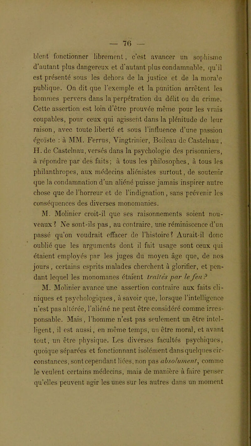 — 70 — blent fonctionner librement, c'est avancer un sophisme d'autant plus dangereux et d'autant plus condamnable, qu'il est présenté sous les dehors de la justice et de la mora'e publique. On dit que l'exemple et la punition arrêtent les hommes pervers dans la perpétration du délit ou du crime. Cette assertion est loin d'être prouvée même pour les vrais coupables, pour ceux qui agissent dans la plénitude de leur raison, avec toute liberté et sous l'influence d'une passion égoïste : à MM. Ferrus, Vingtrinier, Boileau de Castelnau, H. de Castelnau, versés dans la psychologie des prisonniers, à. répondre par des faits; à tous les philosophes, à tous les philanthropes, aux médecins aliénistes surtout, de soutenir que la condamnation d'un aliéné puisse jamais inspirer autre chose que de l'horreur et de l'indignation , sans prévenir les conséquences des diverses monomanies. M. Molinier croit-il que ses raisonnements soient nou- veaux ? Ne sont-ils pas, au contraire, une réminiscence d'un passé qu'on voudrait effacer de l'histoire? Aurait-il donc oublié que les arguments dont il fait usage sont ceux qui étaient employés par les juges du moyen âge que, de nos jours , certains esprits malades cherchent à glorifier, et pen- dant lequel les monomanes étaient traités par le feu ? M. Molinier avance une assertion contraire aux faits cli- niques et psychologiques, à savoir que, lorsque l'intelligence n'est pas altérée, l'aliéné ne peut être considéré comme irres- ponsable. Mais , l'homme n'est pas seulement un être intel- ligent, il est aussi, en même temps, un être moral, et avant tout, un être physique. Les diverses facultés psychiques, quoique séparées et fonctionnant isolément dans quelques cir- constances, sont cependant liées, non pas absolument, comme le veulent certains médecins, mais de manière à faire penser qu'elles peuvent agir les unes sur les autres dans un moment