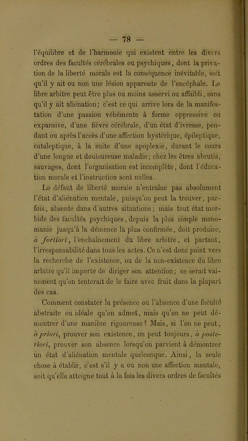 l'équilibre et de l'harmonie qui existent entre les div* ri ordres des facultés cérébrales ou psychiques, dont la priva- tion de la liberté morale est la conséquence inévitable, soit qu'il y ait ou non une lésion apparente de l'encéphale. Le libre arbitre peut être plus ou moins asservi ou affaibli, sans qu'il y ait aliénation ; c'est ce qui arrive lors de la manifes- tation d'une passion véhémente à forme oppressive ou expansive, d'une fièvre cérébrale, d'un état d'ivresse, pen- dant ou après l'accès d'une affection hystérique, épileptique, cataleptique, à la suite d'une apoplexie, durant le cours d'une longue et douloureuse maladie; chez les êtres abrutis, sauvages, dont l'organisation est incomplète, dont l'éduca- tion morale et l'instruction sont nulles. Le défaut de liberté morale n'entraîne pas absolument l'état d'aliénation mentale, puisqu'on peut la trouver, par- fois , absente dans d'autres situations ; mais tout état mor- bide des facultés psychiques, depuis la plus simple mono- manie jusqu'à la démence la plus confirmée, doit produire, à fortiori, l'enchaînement du libre arbitre, et partant, l'irresponsabilité dans tous les actes. Ce n'est donc point vers la recherche de l'existence, ou de la non-existence du libre arbitre qu'il importe de diriger son attention; ce serait vai- nement qu'on tenterait de le faire avec fruit dans la plupart des cas. Comment constater la présence ou l'absence d'une faculté abstraite ou idéale qu'on admet, mais qu'on ne peut dé- montrer d'une manière rigoureuse ? Mais, si l'on ne peut, h priori^ prouver son existence, on peut toujours, à poste- riori, prouver son absence lorsqu'on parvient à démontrer un état d'aliénation mentale quelconque. Ainsi, la seule chose à établir, c'est s'il y a ou non une affection mentale, soit qu'elle atteigne tout à la fois les divers ordres de facultés