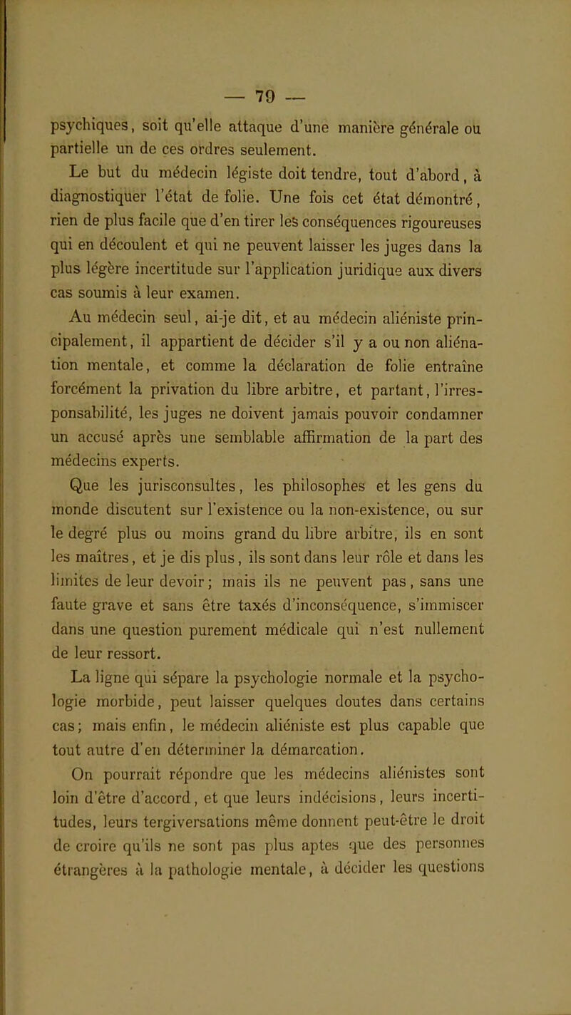 psychiques, soit qu'elle attaque d'une manière générale ou partielle un de ces ordres seulement. Le but du médecin légiste doit tendre, tout d'abord, à diagnostiquer l'état de folie. Une fois cet état démontré, rien de plus facile que d'en tirer les conséquences rigoureuses qui en découlent et qui ne peuvent laisser les juges dans la plus légère incertitude sur l'application juridique aux divers cas soumis à leur examen. Au médecin seul, ai-je dit, et au médecin aliéniste prin- cipalement , il appartient de décider s'il y a ou non aliéna- tion mentale, et comme la déclaration de folie entraîne forcément la privation du libre arbitre, et partant, l'irres- ponsabilité, les juges ne doivent jamais pouvoir condamner un accusé après une semblable affirmation de la part des médecins experts. Que les jurisconsultes, les philosophes et les gens du monde discutent sur l'existence ou la non-existence, ou sur le degré plus ou moins grand du libre arbitre, ils en sont les maîtres, et je dis plus , ils sont dans leur rôle et dans les limites de leur devoir ; mais ils ne peuvent pas, sans une faute grave et sans être taxés d'inconséquence, s'immiscer dans une question purement médicale qui n'est nullement de leur ressort. La ligne qui sépare la psychologie normale et la psycho- logie morbide, peut laisser quelques doutes dans certains cas ; mais enfin, le médecin aliéniste est plus capable que tout autre d'en déterminer la démarcation. On pourrait répondre que les médecins aliénistes sont loin d'être d'accord, et que leurs indécisions, leurs incerti- tudes, leurs tergiversations même donnent peut-être le droit de croire qu'ils ne sont pas plus aptes que des personnes étrangères à la pathologie mentale, à décider les questions