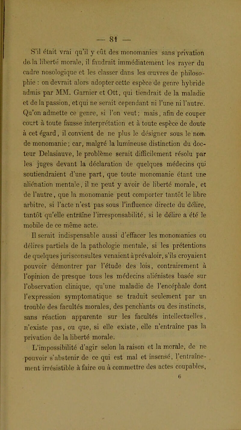 S'il était vrai qu'il y eût des monomanies sans privation de-la liberté morale, il faudrait immédiatement les rayer du cadre nosologique et les classer dans les œuvres de philoso- phie : on devrait alors adopter cette espèce de genre hybride admis par MM. Garnier et Ott, qui tiendrait de la maladie et de la passion, et qui ne serait cependant ni l'une ni l'autre. Qu'on admette ce genre, si l'on veut; mais, afin de couper court à. toute fausse interprétation et à toute espèce de doute à cet égard, il convient de ne plus le désigner sous le nom de monomanie ; car, malgré la lumineuse distinction du doc- teur Delasiauve, le problème serait difficilement résolu par les juges devant la déclaration de quelques médecins qui soutiendraient d'une part, que toute monomanie étant une aliénation mentale, il ne peut y avoir de liberté morale, et de l'autre, que la monomanie peut comporter tantôt le libre arbitre, si l'acte n'est pas sous l'influence directe du délire, tantôt qu'elle entraîne l'irresponsabilité, si le délire a été le mobile de ce même acte. Il serait indispensable aussi d'effacer les monomanies ou délires partiels de la pathologie mentale, si les prétentions de quelques jurisconsultes venaient à prévaloir, s'ils croyaient pouvoir démontrer par l'étude des lois, contrairement à l'opinion de presque tous les médecins aliénistes basée sur l'observation clinique, qu'une maladie de l'encéphale dont l'expression symptomatique se traduit seulement par un trouble des facultés morales, des penchants ou des instincts, sans réaction apparente sur les facultés intellectuelles, n'existe pas, ou que, si elle existe, elle n'entraîne pas la privation de la liberté morale. L'impossibilité d'agir selon la raison et la morale, de ne pouvoir s'abstenir de ce qui est mal et insensé, l'entraîne- ment irrésistible à faire ou à commettre des actes coupables, (i