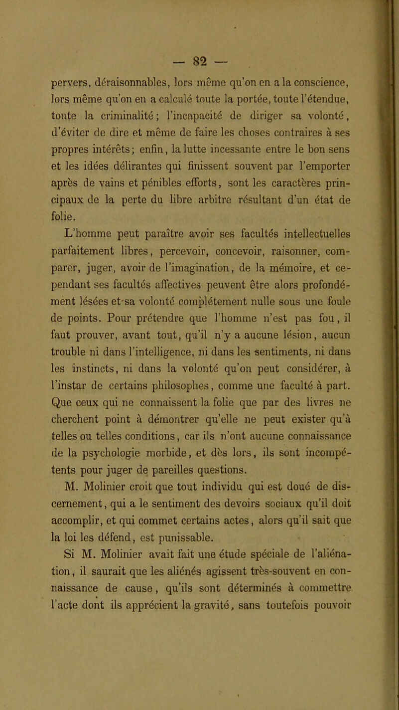 pervers, déraisonnables, lors même qu'on en a la conscience, lors même qu'on en a calculé toute la portée, toute l'étendue, toute la criminalité ; l'incapacité de diriger sa volonté, d'éviter de dire et même de faire les choses contraires à ses propres intérêts ; enfin, la lutte incessante entre le bon sens et les idées délirantes qui finissent souvent par l'emporter après de vains et pénibles efforts, sont les caractères prin- cipaux de la perte du libre arbitre résultant d'un état de folie. L'homme peut paraître avoir ses facultés intellectuelles parfaitement libres, percevoir, concevoir, raisonner, com- parer, juger, avoir de l'imagination, de la mémoire, et ce- pendant ses facultés affectives peuvent être alors profondé- ment lésées et-sa volonté complètement nulle sous une foule de points. Pour prétendre que l'homme n'est pas fou, il faut prouver, avant tout, qu'il n'y a aucune lésion, aucun trouble ni dans l'intelligence, ni dans les sentiments, ni dans les instincts, ni dans la volonté qu'on peut considérer, à l'instar de certains philosophes, comme une faculté à part. Que ceux qui ne connaissent la folie que par des livres ne cherchent point à démontrer qu'elle ne peut exister qu'à telles ou telles conditions, car ils n'ont aucune connaissance de la psychologie morbide, et dès lors, ils sont incompé- tents pour juger de pareilles questions. M. Molinier croit que tout individu qui est doué de dis- cernement, qui a le sentiment des devoirs sociaux qu'il doit accomplir, et qui commet certains actes, alors qu'il sait que la loi les défend, est punissable. Si M. Molinier avait fait une étude spéciale de l'aliéna- tion , il saurait que les aliénés agissent très-souvent en con- naissance de cause, qu'ils sont déterminés à commettre l'acte dont ils apprécient la gravité, sans toutefois pouvoir