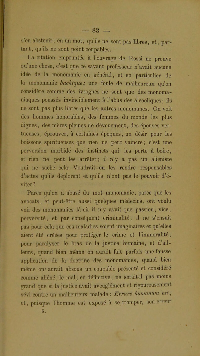 s'en abstenir ; en un mot, qu'ils ne sont pas libres, et, par- tant, qu'ils ne sont point coupables. La citation empruntée à l'ouvrage de Rossi ne prouve qu'une chose, c'est que ce savant professeur n'avait aucune idée de la monomanie en général, et en particulier de la monomanie bachique; une foule de malheureux qu'on considère comme des ivrognes ne sont que des monoma- niaques poussés invinciblement à l'abus des alcooliques; ils ne sont pas plus libres que les autres monomanes. On voit des hommes honorables, des femmes du monde les plus dignes, des mères pleines de dévouement, des épouses ver- tueuses, éprouver, à certaines époques, un désir pour les boissons spiritueuses que rien ne peut vaincre ; c'est une perversion morbide des instincts.qui les porte à boire, et rien ne peut les arrêter ; il n'y a pas un aliéniste qui ne sache cela. Voudrait-on les rendre responsables d'actes qu'ils déplorent et qu'ils n'ont pas le pouvoir d'é- viter? Parce qu'on a abusé du mot monomanie, parce que les avocats, et peut-être aussi quelques médecins, ont voulu voir des monomanies là où il n'y avait que passion, vice, perversité, et par conséquent criminalité, il ne s'ensuit pas pour cela que ces maladies soient imaginaires et qu'elles aient été créées pour protéger le crime et l'immoralité, pour paralyser le bras de la justice humaine, et d'ail- leurs , quand bien même on aurait fait parfois une fausse application de la doctrine des monomanies, quand bien même on» aurait absous un coupable présenté et considéré comme aliéné, le mal, en définitive, ne serait-il pas moins grand que si la justice avait aveuglément et rigoureusement sévi contre un malheureux malade : Errare humanum est, et, puisque l'homme est exposé à se tromper, son erreur 6.