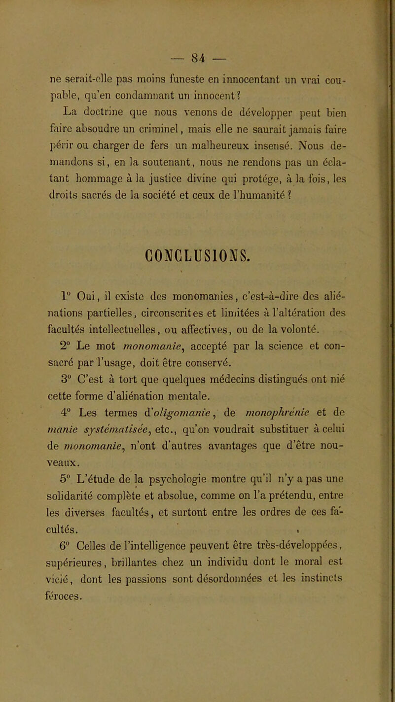 ne serait-olle pas moins funeste en innocentant un vrai cou- pable, qu'en condamnant un innocent? La doctrine que nous venons de développer peut bien faire absoudre un criminel, mais elle ne saurait jamais faire périr ou charger de fers un malheureux insensé. Nous de- mandons si, en la soutenant, nous ne rendons pas un écla- tant hommage à la justice divine qui protège, à la fois, les droits sacrés de la société et ceux de l'humanité ? CONCLUSIONS. 1° Oui, il existe des monomanies, c'est-à-dire des alié- nations partielles, circonscrites et limitées à l'altération des facultés intellectuelles, ou affectives, ou de la volonté. 2° Le mot monomanie, accepté par la science et con- sacré par l'usage, doit être conservé. 3° C'est à tort que quelques médecins distingués ont nié cette forme d'aliénation mentale. 4° Les termes à'oligomanie, de monophvénie et de manie systématisée, etc., qu'on voudrait substituer à celui de monomanie, n'ont d'autres avantages que d'être nou- veaux. 5° L'étude de la psychologie montre qu'il n'y a pas une solidarité complète et absolue, comme on l'a prétendu, entre les diverses facultés, et surtout entre les ordres de ces fa- cultés. • 6° Celles de l'intelligence peuvent être très-développées, supérieures, brillantes chez un individu dont le moral est vicié, dont les passions sont désordonnées et les instincts féroces.