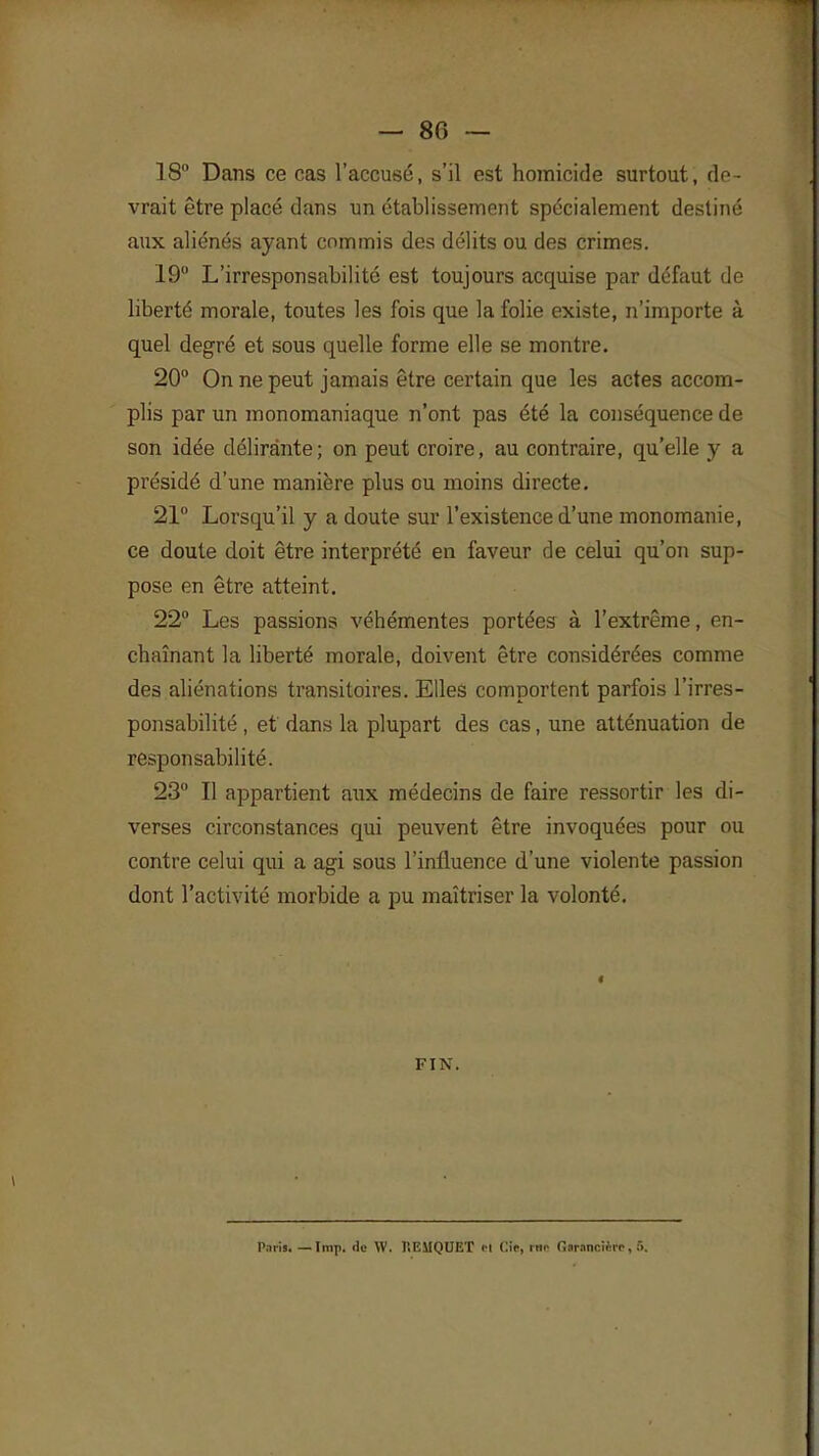 — 80 — 18° Dans ce cas l'accusé, s'il est homicide surtout, 3e- vrait être placé dans un établissement spécialement destiné aux aliénés ayant commis des délits ou des crimes. 19 L'irresponsabilité est toujours acquise par défaut de liberté morale, toutes les fois que la folie existe, n'importe à quel degré et sous quelle forme elle se montre. 20° On ne peut jamais être certain que les actes accom- plis par un monomaniaque n'ont pas été la conséquence de son idée délirante; on peut croire, au contraire, qu'elle y a présidé d'une manière plus ou moins directe. 21° Lorsqu'il y a doute sur l'existence d'une monomanie, ce doute doit être interprété en faveur de celui qu'on sup- pose en être atteint. 22° Les passions véhémentes portées à l'extrême, en- chaînant la liberté morale, doivent être considérées comme des aliénations transitoires. Elles comportent parfois l'irres- ponsabilité , et dans la plupart des cas, une atténuation de responsabilité. 23° Il appartient aux médecins de faire ressortir les di- verses circonstances qui peuvent être invoquées pour ou contre celui qui a agi sous l'influence d'une violente passion dont l'activité morbide a pu maîtriser la volonté. < FIN. Paris. — Imp. de W. l'.EMQUET cl Cic, me finrancicre,