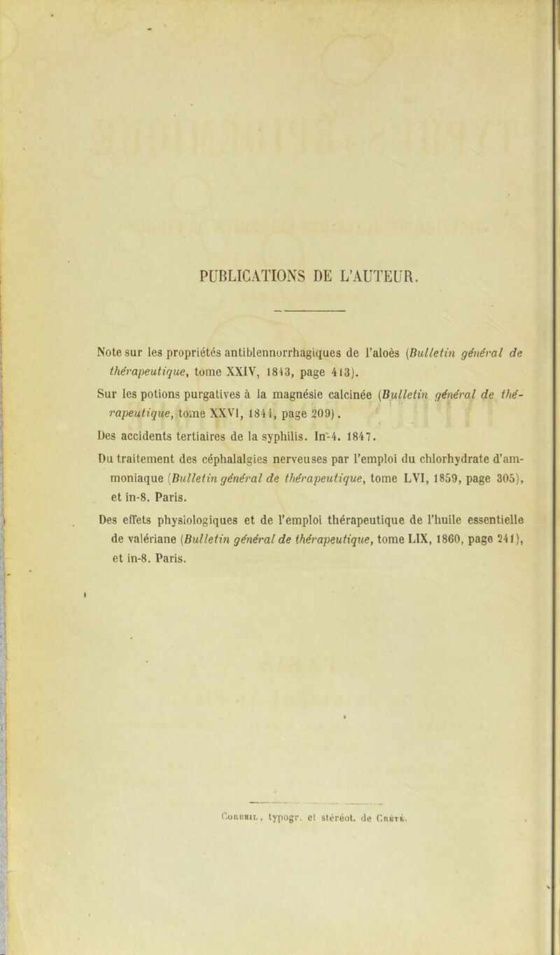 PUBLICATIONS DE L'AUTEUR. Note sur les propriétés antiblennorrhagiques de l'aloès (Bulletin général de thérapeutique, tome XXIV, 1843, page 413). Sur les potions purgatives à la magnésie calcinée [Bulletin général de thé- rapeutique, tome XXVI, I84i, page 209). Des accidents tertiaires de la syphilis. In-4. 1847. Du traitement des céphalalgies nerveuses par l'emploi du chlorhydrate d'am- moniaque [Bulletin général de thérapeutique, tome LVI, 1859, page 305), et in-8. Paris. Des effets physiologiques et de l'emploi thérapeutique de l'huile essentielle de valériane (Bulletin général de thérapeutique, tome LIX, 1860, page 241), et in-8. Paris. r.oniiiiit.. lypogr. cl stéréol. de CnsTÉ.