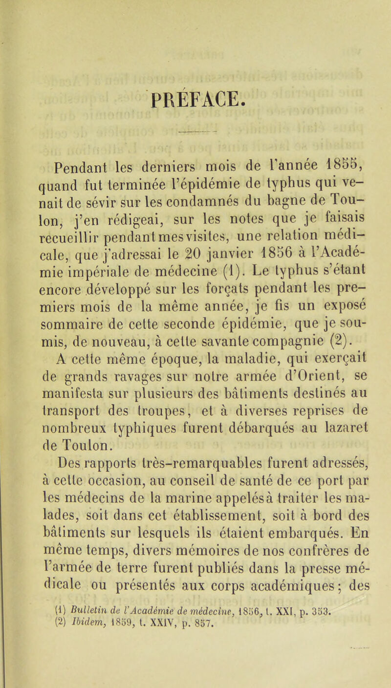 PRÉFACE. Pendant les derniers mois de Tannée 1855, quand fut terminée l'épidémie de typhus qui ve- nait de sévir sur les condamnés du bagne de Tou- lon, j'en rédigeai, sur les notes que je faisais recueillir pendant mes visites, une relation médi- cale, que j'adressai le 20 janvier 1856 à l'Acadé- mie impériale de médecine (1). Le typhus s'étant encore développé sur les forçats pendant les pre- miers mois de la même année, je fis un exposé sommaire de celte seconde épidémie, que je sou- mis, de nouveau, à celle savante compagnie (2). A cette même époque, la maladie, qui exerçait de grands ravages sur notre armée d'Orient, se manifesta sur plusieurs des bâtiments destinés au transport des Iroupes, et à diverses reprises de nombreux typhiques furent débarqués au lazaret de Toulon. Des rapports très-remarquables furent adressés, à celle occasion, au conseil de santé de ce port par les médecins de la marine appelés à traiter les ma- lades, soit dans cet établissement, soit à bord des bâtiments sur lesquels ils étaient embarqués. En même temps, divers mémoires de nos confrères de l'armée de terre furent publiés dans la presse mé- dicale ou présentés aux corps académiques ; des (1) Bulletin de l'Académie de médecine, i8'66, t. XXI, p. 333. (2) Ibidem, 1859, t. XXIV, p. 857.