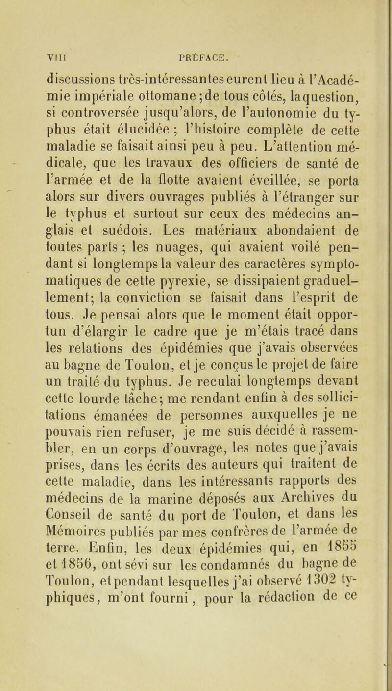 discussions très-intéressanleseurent lieu à l'Acadé- mie impériale ottomane ; de tous côtés, laquestion, si controversée jusqu'alors, de l'autonomie du ty- phus était élucidée ; l'histoire complète de celte maladie se faisait ainsi peu à peu. L'attention mé- dicale, que les travaux des officiers de santé de l'armée et de la flotte avaient éveillée, se porta alors sur divers ouvrages publiés à l'étranger sur le typhus et surtout sur ceux des médecins an- glais et suédois. Les matériaux abondaient de toutes parts ; les nuages, qui avaient voilé pen- dant si longtemps la valeur des caractères sympto- matiques de cette pyrexie, se dissipaient graduel- lement; la conviction se faisait dans l'esprit de tous. Je pensai alors que le moment était oppor- tun d'élargir le cadre que je m'étais tracé dans les relations des épidémies que j'avais observées au bagne de Toulon, et je conçus le projet de faire un traité du typhus. Je reculai longtemps devant cette lourde tâche; me rendant enfin à des sollici- tations émanées de personnes auxquelles je ne pouvais rien refuser, je me suis décidé à rassem- bler, en un corps d'ouvrage, les notes que j'avais prises, dans les écrits des auteurs qui traitent de cette maladie, dans les intéressants rapports des médecins de la marine déposés aux Archives du Conseil de santé du port de Toulon, et dans les Mémoires publiés par mes confrères de l'armée de terre. Enfin, les deux épidémies qui, en 1855 et 1856, ont sévi sur les condamnés du bagne de Toulon, et pendant lesquelles j'ai observé 1302 ty- phiqucs, m'ont fourni, pour la rédaction de ce