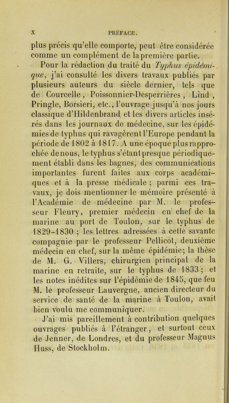 plus précis qu'elle comporte, peut être considérée comme un complément de la première partie. Pour la rédaction du traité du Typhus épidémi- qiie, j'ai consulté les divers travaux publiés par plusieurs auteurs du siècle dernier, tels que de Courcelle, Poissonnier-Desperrières, Lind , Pringle, Borsieri, etc., l'ouvrage jusqu'à nos jours classique d'Hildenbrand et les divers articles insé- rés dans les journaux de médecine, sur les épidé- mies de typhus qui ravagèrent l'Europe pendant la période de 1802 à 1817. A une époque plus rappro- chée de nous, le typhus s'étant presque périodique- ment établi dans les bagnes, des communications importantes furent faites aux corps académi- ques et à la presse médicale ; parmi ces tra- vaux, je dois mentionner le mémoire présenté à l'Académie de médecine par M. le profes- seur Fleury, premier médecin en chef de la marine au port de Toulon, sur le typhus de 1829-1830 ; les lettres adressées à cette savante compagnie par le professeur Pellicot, deuxième médecin en chef, sur la même épidémie; la thèse de M. G. Villers, chirurgien principal de la marine en retraite, sur le typhus de 1833; et les notes inédites sur l'épidémie de 1845, que feu M. le professeur Lauvergne, ancien directeur du service de santé de la marine à Toulon, avait bien voulu me communiquer. J'ai mis pareillement à contribution quelques ouvrages publiés à l'étranger, et surtout ceux de Jenner, de Londres, et du professeur Magnus riuss, de Stockholm.