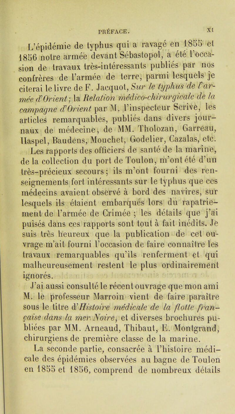 L'épidémie de typhus qui a ravagé en 1855 el 1856 noire armée devant Sébastopol, a été l'occa- sion de travaux très-intéressants publiés par nos confrères de l'armée de terre, parmi lesquels je citerai le livre de F. Jacquot, Sur le typhus de F ar- mée fFOrient; la Relation médico-chirurgicale de la campagne d'Orient par M. l'inspecteur Scrive, les articles remarquables, publiés dans divers jour- naux de médecine, de MM. Tholozan, Carreau, llaspel, Baudens, Mouchet, Godelier, Cazalas, etc. Les rapports des officiers de santé de la marine, de la collection du port de Toulon, m'ont été d'un très-précieux secours; ils m'ont fourni des ren- seignements fort intéressants sur le typhus que ces médecins avaient observé à bord des navires, sur lesquels ils étaient embarqués lors du rapatrie- ment de l'armée de Crimée ; les détails que j'ai puisés dans ces rapports sont tout à fait inédits. Je suis très heureux que la publication de cet ou- vrage m'ait fourni l'occasion de faire connaîire les travaux remarquables qu'ils renferment et qui malheureusement restent le plus ordinairement ignorés. J'ai aussi consulté le récent ouvrage que mon ami M. le professeur Marroin vient de faire paraître sous le titre à!Histoire médicale de la flotte fran- çaise dans la mer Noire, et diverses brochures pu- bliées par MM. Arneaud, Thibaut, E. Montgrand, chirurgiens de première classe de la marine. La seconde partie, consacrée à l'histoire médi- cale des épidémies observées au bagne de Toulon en 1855 et 1856, comprend de nombreux détails