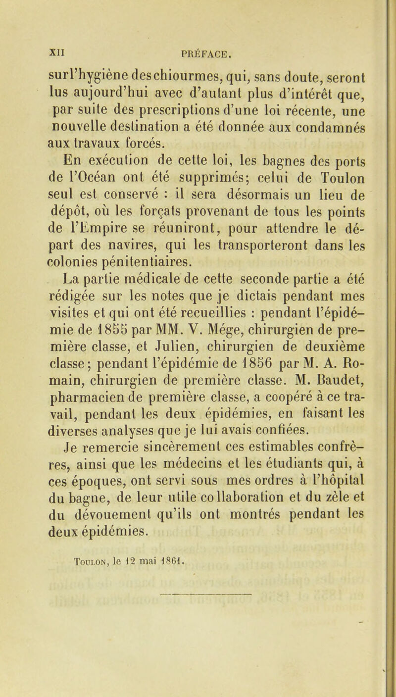 surl'hygiène deschiourmes, qui, sans doute, seront lus aujourd'hui avec d'autant plus d'intérêt que, par suite des prescriptions d'une loi récente, une nouvelle destination a été donnée aux condamnés aux travaux forcés. En exécution de cette loi, les bagnes des ports de l'Océan ont été supprimés; celui de Toulon seul est conservé : il sera désormais un lieu de dépôt, où les forçats provenant de tous les points de l'Empire se réuniront, pour attendre le dé- part des navires, qui les transporteront dans les colonies pénitentiaires. La partie médicale de cette seconde partie a été rédigée sur les notes que je dictais pendant mes visites et qui ont été recueillies : pendant l'épidé- mie de 1855 par MM. V. Mége, chirurgien de pre- mière classe, et Julien, chirurgien de deuxième classe; pendant l'épidémie de 1856 par M. A. Ro- main, chirurgien de première classe. M. Baudet, pharmacien de première classe, a coopéré à ce tra- vail, pendant les deux épidémies, en faisarnt les diverses analyses que je lui avais confiées. Je remercie sincèrement ces estimables confrè- res, ainsi que les médecins et les étudiants qui, à ces époques, ont servi sous mes ordres à l'hôpital du bagne, de leur utile collaboration et du zèle et du dévouement qu'ils ont montrés pendant les deux épidémies. Toulon, le 12 mai 1861.