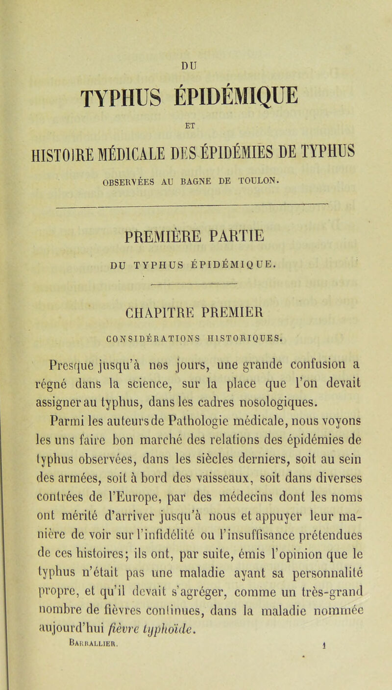 DU TYPHUS ÉPIDÉMIQUE ET HISTOIRE MÉDICALE DES ÉPIDÉMIES DE TYPHUS OBSERVÉES AU BAGNE DE TOULON. PREMIÈRE PARTIE DU TYPHUS ÉPIDÉMIQUE. CHAPITRE PREMIER CONSIDÉRATIONS HISTORIQUES. Presque jusqu'à nos jours, une grande confusion a régné dans la science, sur la place que l'on devait assigner au typhus, dans les cadres nosologiques. Parmi les auteurs de Pathologie médicale, nous voyons les uns faire bon marché des relations des épidémies de typhus observées, dans les siècles derniers, soit au sein des armées, soit à bord des vaisseaux, soit dans diverses contrées de l'Europe, par des médecins dont les noms ont mérité d'arriver jusqu'à nous et appuyer leur ma- nière de voir sur l'infidélité ou l'insuffisance prétendues de ces histoires; ils ont, par suite, émis l'opinion que le typhus n'était pas une maladie ayant sa personnalité propre, et qu'il devait s'agréger, comme un très-grand nombre de fièvres conlinues, dans la maladie nommée aujourd'hui fièvre lijphoïde. Bakhallier. ]