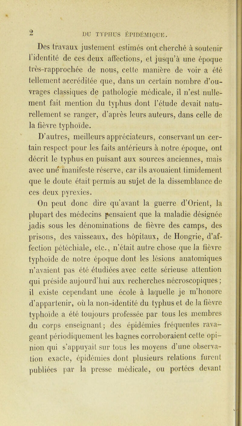 Des travaux jusleraent eslimés ont cherché à soutenir l'identité de ces deux affections, et jusqu'à une époque très-rapprochée de nous, cette manière de voir a été tellement accréditée que, dans un certain nombre d'ou- vrages classiques de pathologie médicale, il n'est nulle- ment fait mention du typhus dont l'étude devait natu- rellement se ranger, d'après leurs auteurs, dans celle de la fièvre typhoïde. D'autres, meilleurs appréciateurs, conservant un cer- tain respect pour les faits antérieurs à notre époque, ont décrit le typhus en puisant aux sources anciennes, mais avec une manifeste réserve, car ils avouaient timidement que le doute était permis au sujet de la dissemblance de ces deux pyrexies. On peut donc dire qu'avant la guerre d'Orient, la plupart des médecins pensaient que la maladie désignée jadis sous les dénominations de fièvre des camps, des prisons, des vaisseaux, des hôpitaux, de Hongrie, d'af- fection pétéchiale, etc., n'était autre chose que la fièvre typhoïde de notre époque dont les lésions anatomiques n'avaient pas été étudiées avec cette sérieuse attention qui préside aujourd'hui aux recherches nécroscopiques ; il existe cependant une école à laquelle je m'honore d'appartenir, où la non-identité du typhus et de la fièvre typhoïde a été toujours professée par tous les membres du corps enseignant; des épidémies fréquentes rava- geant périodiquement les bagnes corroboraient cette opi- nion qui s'appuyait sur tous les moyens d'une observa- tion exacte, épidémies dont pkisieurs relations furent publiées par la presse médicale, ou portées devant