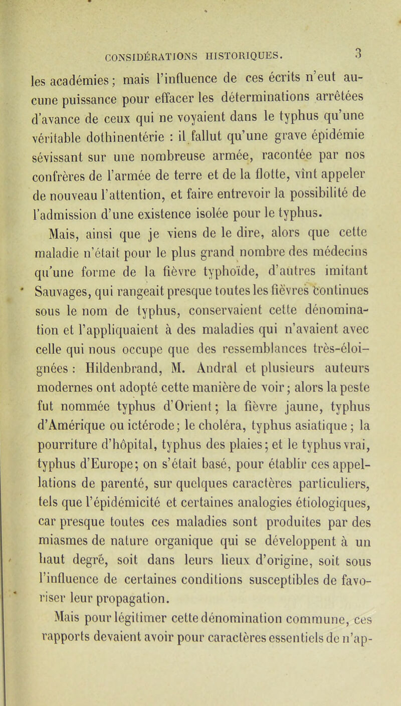 les académies ; mais l'influence de ces écrits n'eut au- cune puissance pour effacer les déterminations arrêtées d'avance de ceux qui ne voyaient dans le typhus qu'une véritable dothinentérie : il,fallut qu'une grave épidémie sévissant sur une nombreuse armée, racontée par nos confrères de l'armée de terre et de la flotte, vînt appeler de nouveau l'attention, et faire entrevoir la possibilité de l'admission d'une existence isolée pour le typhus. Mais, ainsi que je viens de le dire, alors que cette maladie n'était pour le plus grand nombre des médecins qu'une forme de la fièvre typhoïde, d'autres imitant * Sauvages, qui rangeait presque toutes les fièvres Continues sous le nom de typhus, conservaient cette dénomina- tion et l'appliquaient à des maladies qui n'avaient avec celle qui nous occupe que des ressemblances très-éloi- gnées : Hildenbrand, M. Andral et plusieurs auteurs modernes ont adopté cette manière de voir ; alors la peste fut nommée typhus d'Orient; la fièvre jaune, typhus d'Amérique ou ictérode ; le choléra, typhus asiatique ; la pourriture d'hôpital, typhus des plaies; et le typhus vrai, typhus d'Europe; on s'était basé, pour étabhr ces appel- lations de parenté, sur quelques caractères particuliers, tels que l'épidémicité et certaines analogies étiologiques, car presque toutes ces maladies sont produites par des miasmes de nature organique qui se développent à un haut degré, soit dans leurs heux d'origine, soit sous l'influence de certaines conditions susceptibles de favo- riser leur propagation. Mais pour légitimer cette dénomination commune, ces rapports devaient avoir pour caractères essentiels de n'ap-