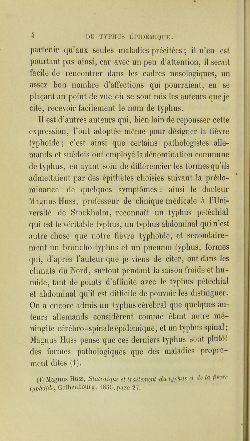 partenir qu'aux seules maladies précitées ; il n'en est pourtant pas ainsi, car avec un peu d'attention, il serait facile de rencontrer dans les cadres nosologiques, un assez bon nombre d'affections qui pourraient, en se plaçant au point de vue où se sont mis les auteurs que je cite, recevoir facilement le nom de typhus. Il est d'autres auteurs qui, bien loin de repousser cette expression, l'ont adoptée même pour désigner la fièvre typhoïde; c'est ainsi que certains palhologistes alle- mands et suédois ont employé la dénomination commune de typhus, en ayant soin de différencier les formes qu'ils admettaient par des épithètes choisies suivant la prédo- minance de quelques symptômes : ainsi le docteur Magnus Huss, professeur de chnique médicale à l'Uni- versité de Stockholm, reconnaît un typhus pétéchial qui est le véritable typhus, un typhus abdominal qui n'est autre chose que notre fièvre typhoïde, et secondaire- ment un broncho-typhus et un pneumo-typhus, formes qui, d'après l'auteur que je viens de citer, ont dans les cHmats du Nord, surtout pendant la saison froide et hu- mide, tant de points d'affmité avec le typhus pétéchial et abdominal qu'il est difficile de pouvoir les distinguer. On a encore admis un typhus cérébral que quelques au- teurs allemands considèrent comme étant notre mé- ningite cérébro-spinale épidémique, et un typhus spinal; Magnus Huss pense que ces derniers typhus sont plutôt des formes pathologiques que des maladies propre- ment dites (1). (1) Magnus Huss, Statistique et traitement du typhus cL de la fièvre typhoïde, Golhcnbourg, 1835, page 27.