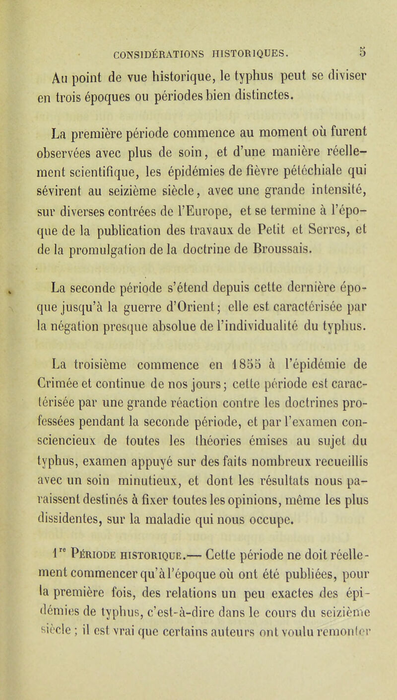 An point de vue historique, le typhus peut se diviser en trois époques ou périodes bien distinctes. La première période commence au moment où furent observées avec plus de soin, et d'une manière réelle- ment scientifique, les épidémies de fièvre péléchiale qui sévirent au seizième siècle, avec une grande intensité, sur diverses contrées de l'Europe, et se termine à l'épo- que de la publication des travaux de Petit et Serres, et de la promulgation de la doctrine de Broussais. La seconde période s'étend depuis cette dernière épo- que jusqu'à la guerre d'Orient; elle est caractérisée par la négation presque absolue de l'individualité du typhus. La troisième commence en 1855 à l'épidémie de Crimée et continue de nos jours; cette période est carac- térisée par une grande réaction contre les doctrines pro- fessées pendant la seconde période, et par l'examen con- sciencieux de toutes les théories émises au sujet du typhus, examen appuyé sur des faits nombreux recueillis avec un soin minutieux, et dont les résultats nous pa- raissent destinés à fixer toutes les opinions, même les plus dissidentes, sur la maladie qui nous occupe. r* Période historique.— Cette période ne doit réelle- ment commencer qu'à l'époque où ont été pubhées, pour la première fois, des relations un peu exactes des épi- démies de typhus, c'est-à-dire dans le cours du seizième siècle ; il est vrai que certains auteurs ont voulu remonlor