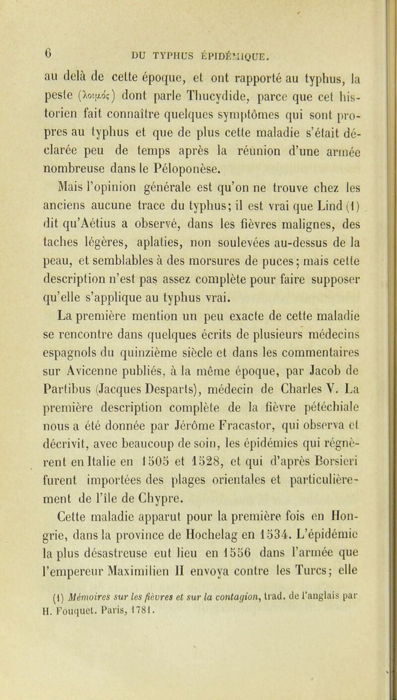 au delà de celte époque, et ont rapporté au typhus, la peste (Xotp-oç) dont parle Thucydide, parce que cet his- torien fait connaître quelques symptômes qui sont pro- pres au typhus et que de plus cette maladie s'était dé- clarée peu de temps après la réunion d'une année nombreuse dans le Péloponèse. Mais l'opinion générale est qu'on ne trouve chez les anciens aucune trace du typhus; il est vrai que Lind (1) dit qu'Aétius a observé, dans les fièvres malignes, des taches légères, aplaties, non soulevées au-dessus de la peau, et semblables à des morsures de puces; mais celle description n'est pas assez complète pour faire supposer qu'elle s'applique au typhus vrai. La première mention un peu exacte de cette maladie se rencontre dans quelques écrits de plusieurs médecins espagnols du quinzième siècle et dans les commentaires sur Avicenne publiés, à la même époque, par Jacob de Partibus (Jacques Desparls), médecin de Charles V. La première description complète de la fièvre pétéchiale nous a été donnée par Jérôme Fracastor, qui observa cl décrivit, avec beaucoup de soin, les épidémies qui régnè- rent en Italie en 1505 et 1528, et qui d'après Borsieri furent importées des plages orientales et particulière- ment de l'île de Chypre. Cette maladie apparut pour la première fois en Hon- grie, dans la province de Hochelag en 1534. L'épidémie la plus désastreuse eut lieu en 1556 dans l'armée que l'empereur Maximilien II envoya contre les Turcs; elle (1) Mémoires sur les fièvres et sur la contagion, Irad. de l'anglais par H, Fouquel. Paris, 1781.