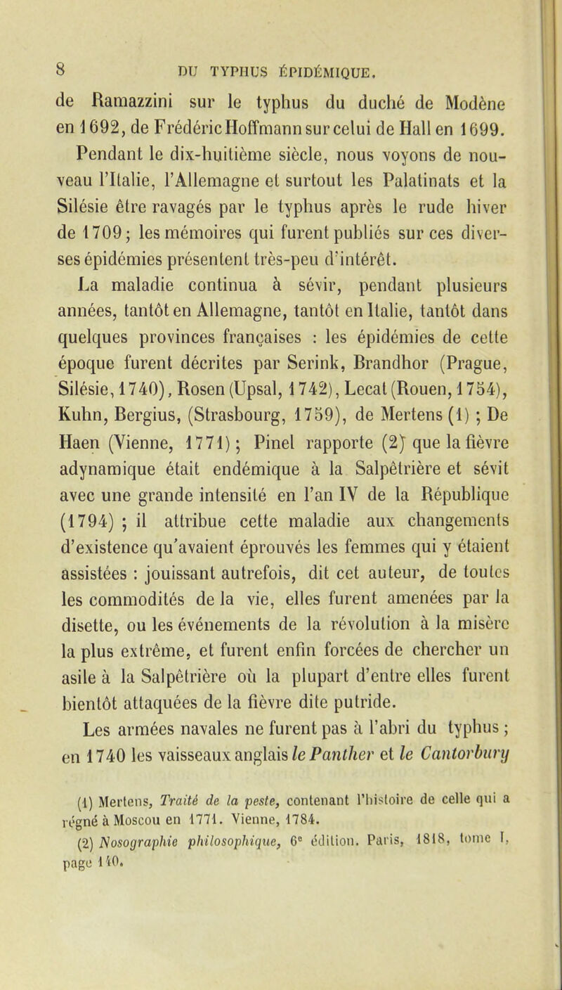 de Ramazzini sur le typhus du duché de Modène en 1692, de Frédéric Hoffmann sur celui de Hall en 1699. Pendant le dix-huilième siècle, nous voyons de nou- veau l'Italie, l'Allemagne et surtout les Palatinats et la Silésie être ravagés par le typhus après le rude hiver de 1709; les mémoires qui furent publiés sur ces diver- ses épidémies présentent très-peu d'intérêt. La maladie continua à sévir, pendant plusieurs années, tantôt en Allemagne, tantôt en Italie, tantôt dans quelques provinces françaises : les épidémies de cette époque furent décrites par Serink, Brandhor (Prague, Silésie, 1740), Rosen (Upsal, 1742), Lecat (Rouen, 1754), Kuhn, Bergius, (Strasbourg, 1759), de Mertens (1) ; De Haen (Vienne, 1771); Pinel rapporte (2) que la fièvre adynamique était endémique à la Salpêtrière et sévit avec une grande intensité en l'an IV de la République (1794) ; il attribue cette maladie aux changements d'existence qu'avaient éprouvés les femmes qui y étaient assistées : jouissant autrefois, dit cet auteur, de toutes les commodités de la vie, elles furent amenées par la disette, ou les événements de la révolution à la misère la plus extrême, et furent enfin forcées de chercher un asile à la Salpêtrière où la plupart d'entre elles furent bientôt attaquées de la fièvre dite putride. Les armées navales ne furent pas à l'abri du typhus ; en 1740 les vaisseaux anglais/e Paw//ier et le Cantorbury (1) Mertens, Traité de la peste, contenant l'histoire de celle qui a régné à Moscou en 1771. Vienne, 1784. (2) JSosographie philosophique, 6° édition. Paris, 1818, tome I, page 140.