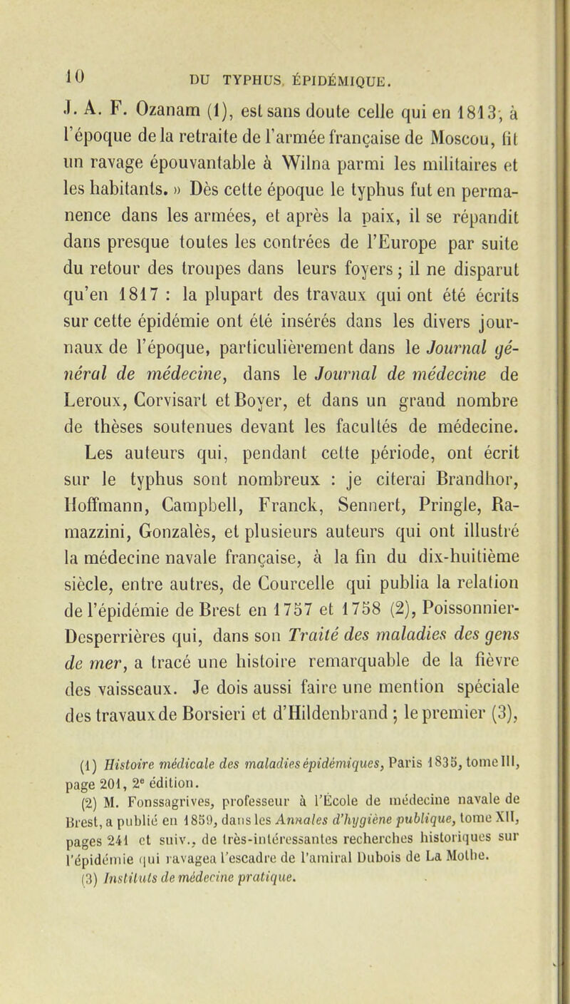 .1. A. F. Ozanam (1), eslsans doute celle qui en 1813, à l'époque de la retraite de l'armée française de Moscou, lit un ravage épouvantable à Wilna parmi les militaires et les habitants. » Dès cette époque le typhus fut en perma- nence dans les armées, et après la paix, il se répandit dans presque toutes les contrées de l'Europe par suite du retour des troupes dans leurs foyers ; il ne disparut qu'en 1817 : la plupart des travaux qui ont été écrits sur cette épidémie ont été insérés dans les divers jour- naux de l'époque, particulièrement dans le Journal gé- néral de médecine^ dans le Journal de médecine de Leroux, Corvisart et Boyer, et dans un grand nombre de thèses soutenues devant les facultés de médecine. Les auteurs qui, pendant celte période, ont écrit sur le typhus sont nombreux : je citerai Brandhor, Hoffmann, Campbell, Franck, Sennert, Pringle, Ra- mazzini, Gonzalès, et plusieurs auteurs qui ont illustré la médecine navale française, à la fin du dix-huitième siècle, entre autres, de Courcelle qui publia la relation de l'épidémie de Brest en 1757 et 1758 (2), Poissonnier- Desperrières qui, dans son Traité des maladies des gens de mer, a tracé une histoire remarquable de la fièvre des vaisseaux. Je dois aussi faire une mention spéciale des travauxde Borsieri et d'Hildenbrand ; le premier (3), (1) Histoire médicale des maladiesépidémiques, Paris 1835, tomclll, page 201, 2« édition. (2) M. Fonssagrives, professeur à l'École de médecine navale de Brest, a publié eu 1859, dans les Awioles d'hygiène publique, tome XII, pages 241 et suiv., de Irès-inléressantes recherches historiques sur l'épidémie ([ui ravagea l'escadre de l'amiral Dubois de La Motbe. (3) Insliiuls de médecine pratique.