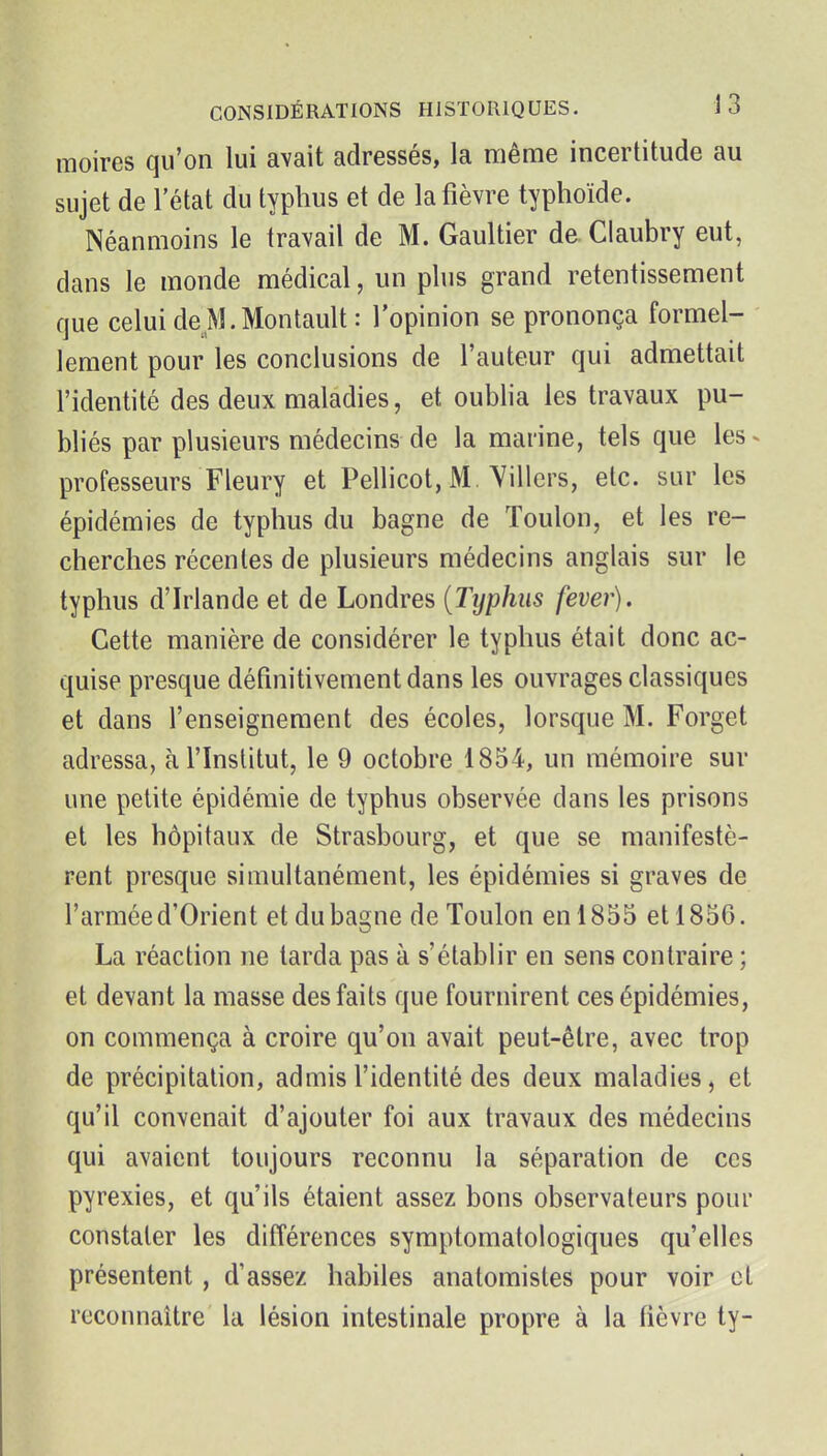 moires qu'on lui avait adressés, la même incertitude au sujet de l'état du typhus et de la fièvre typhoïde. Néanmoins le travail de M. Gaultier de Claubry eut, dans le monde médical, un plus grand retentissement que celuideM.Montault: l'opinion se prononça formel- lement pour les conclusions de l'auteur qui admettait l'identité des deux maladies, et oublia les travaux pu- bliés par plusieurs médecins de la marine, tels que les^ professeurs Fleury et Pellicot, M, Yillers, etc. sur les épidémies de typhus du bagne de Toulon, et les re- cherches récentes de plusieurs médecins anglais sur le typhus d'Irlande et de Londres {Typhus fever). Cette manière de considérer le typhus était donc ac- quise presque définitivement dans les ouvrages classiques et dans l'enseignement des écoles, lorsque M. Forget adressa, à l'Institut, le 9 octobre 1854, un mémoire sur une petite épidémie de typhus observée dans les prisons et les hôpitaux de Strasbourg, et que se manifestè- rent presque simultanément, les épidémies si graves de l'armée d'Orient et du bagne de Toulon en 1835 et 1856. La réaction ne tarda pas à s'établir en sens contraire ; et devant la masse des faits que fournirent ces épidémies, on commença à croire qu'on avait peut-être, avec trop de précipitation, admis l'identité des deux maladies, et qu'il convenait d'ajouter foi aux travaux des médecins qui avaient toujours reconnu la séparation de ces pyrexies, et qu'ils étaient assez bons observateurs pour constater les différences symptomatologiques qu'elles présentent, d'assez habiles anatoraistes pour voir cl reconnaître la lésion intestinale propre à la fièvre ty-